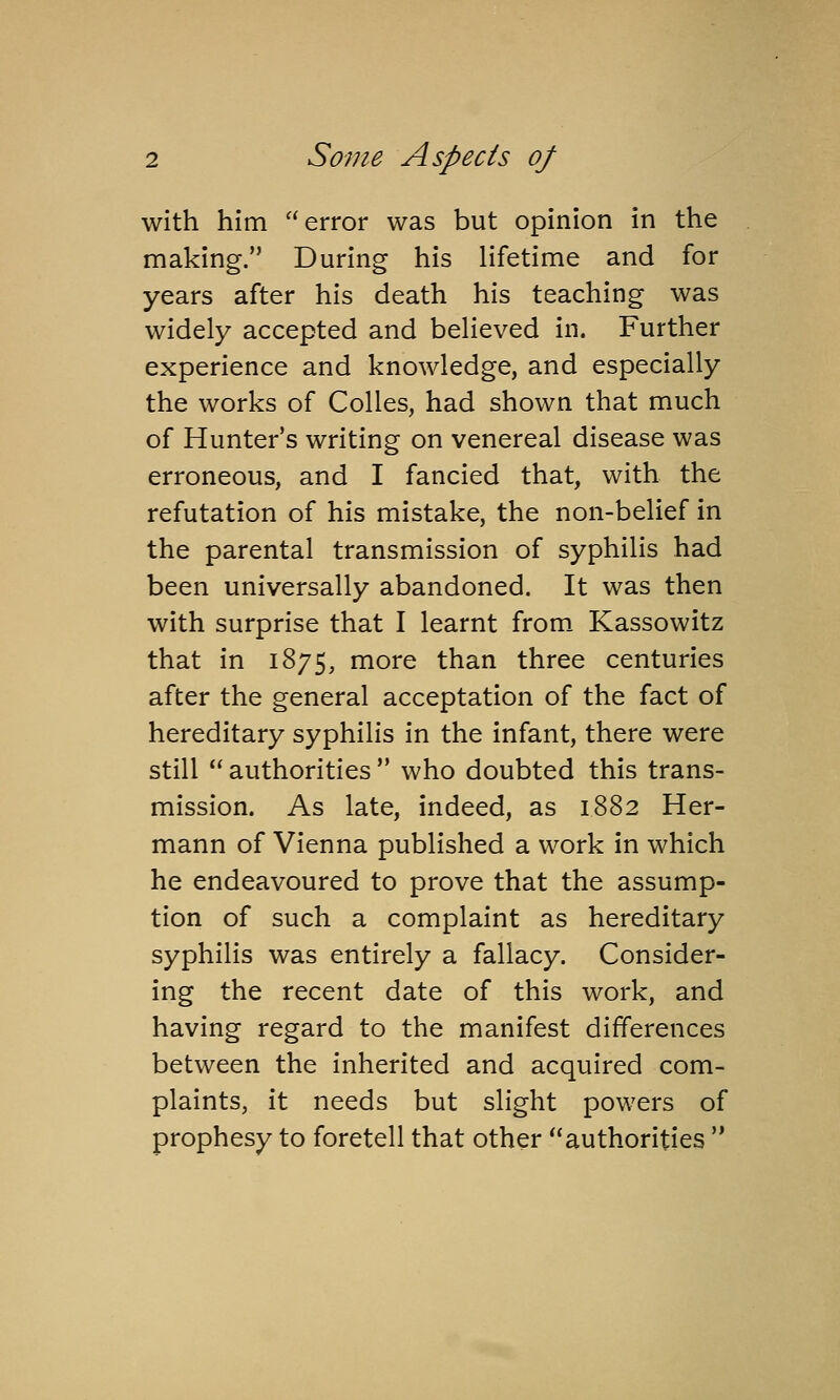 with him error was but opinion in the making. During his lifetime and for years after his death his teaching was widely accepted and believed in. Further experience and knowledge, and especially the works of Colles, had shown that much of Hunter's writing on venereal disease was erroneous, and I fancied that, with the refutation of his mistake, the non-belief in the parental transmission of syphilis had been universally abandoned. It was then with surprise that I learnt from. Kassowitz that in 1875, more than three centuries after the general acceptation of the fact of hereditary syphilis in the infant, there were still  authorities  who doubted this trans- mission. As late, indeed, as 1882 Her- mann of Vienna published a work in which he endeavoured to prove that the assump- tion of such a complaint as hereditary syphilis was entirely a fallacy. Consider- ing the recent date of this work, and having regard to the manifest differences between the inherited and acquired com- plaints, it needs but slight powers of prophesy to foretell that other authorities 