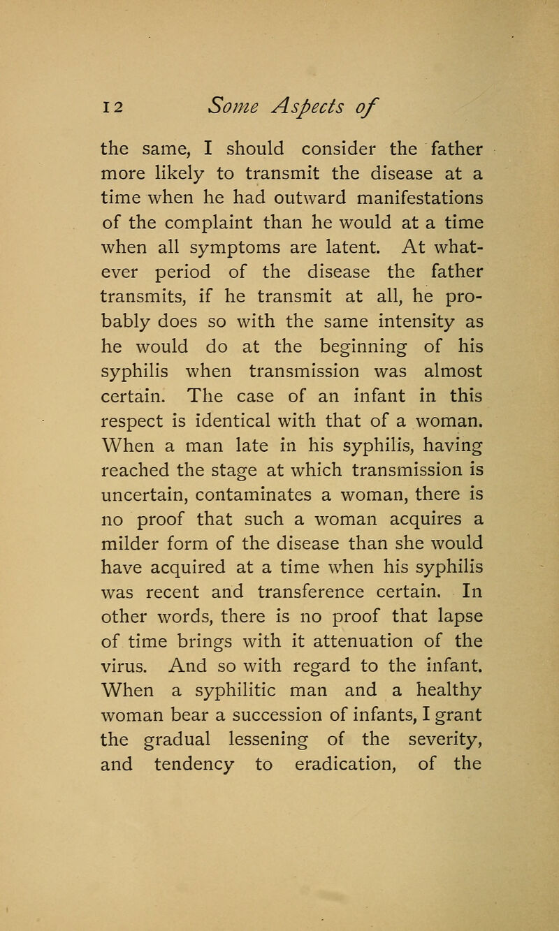 the same, I should consider the father more likely to transmit the disease at a time when he had outward manifestations of the complaint than he would at a time when all symptoms are latent. At what- ever period of the disease the father transmits, if he transmit at all, he pro- bably does so with the same intensity as he would do at the beginning of his syphilis when transmission was almost certain. The case of an infant in this respect is identical with that of a woman. When a man late in his syphilis, having reached the stage at which transmission is uncertain, contaminates a woman, there is no proof that such a woman acquires a milder form of the disease than she would have acquired at a time when his syphilis was recent and transference certain. In other words, there is no proof that lapse of time brings with it attenuation of the virus. And so with regard to the infant. When a syphilitic man and a healthy woman bear a succession of infants, I grant the gradual lessening of the severity, and tendency to eradication, of the