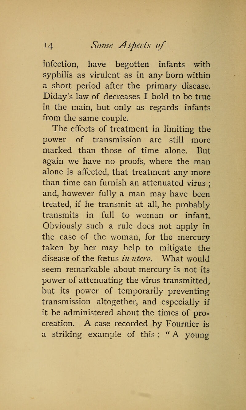 infection, have begotten infants with syphilis as virulent as in any born within a short period after the primary disease. Diday's law of decreases I hold to be true in the main, but only as regards infants from the same couple. The effects of treatment in limiting the power of transmission are still more marked than those of time alone. But again we have no proofs, where the man alone is affected, that treatment any more than time can furnish an attenuated virus ; and, however fully a man may have been treated, if he transmit at all, he probably transmits in full to woman or infant. Obviously such a rule does not apply in the case of the woman, for the mercury taken by her may help to mitigate the disease of the foetus in lUero. What would seem remarkable about mercury is not its power of attenuating the virus transmitted, but its power of temporarily preventing transmission altogether, and especially if it be administered about the times of pro- creation. A case recorded by Fournier is a striking example of this ;  A young