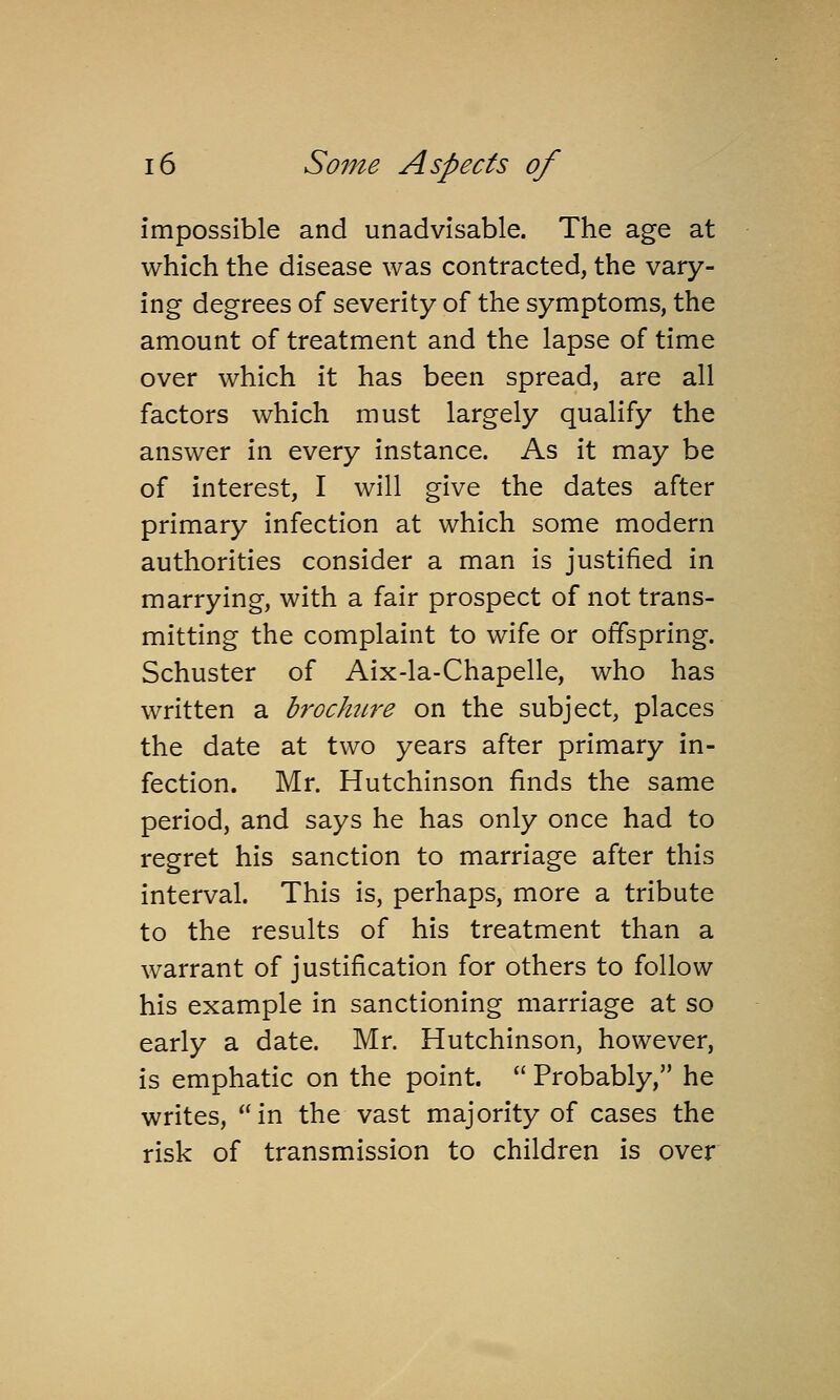 impossible and unadvisable. The age at which the disease was contracted, the vary- ing degrees of severity of the symptoms, the amount of treatment and the lapse of time over which it has been spread, are all factors which must largely qualify the answer in every instance. As it may be of interest, I will give the dates after primary infection at which some modern authorities consider a man is justified in marrying, with a fair prospect of not trans- mitting the complaint to wife or offspring. Schuster of Aix-la-Chapelle, who has written a h'ochure on the subject, places the date at two years after primary in- fection. Mr. Hutchinson finds the same period, and says he has only once had to regret his sanction to marriage after this interval. This is, perhaps, more a tribute to the results of his treatment than a warrant of justification for others to follow his example in sanctioning marriage at so early a date. Mr. Hutchinson, however, is emphatic on the point.  Probably, he writes, in the vast majority of cases the risk of transmission to children is over