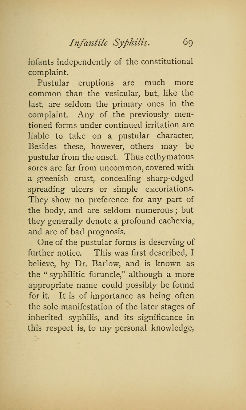 infants independently of the constitutional complaint. Pustular eruptions are much more common than the vesicular, but, like the last, are seldom the primary ones in the complaint. Any of the previously men- tioned forms under continued irritation are liable to take on a pustular character. Besides these, however, others may be pustular from the onset. Thus ecthymatous sores are far from uncommon, covered with a greenish crust, concealing sharp-edged spreading ulcers or simple excoriations. They show no preference for any part of the body, and are seldom numerous; but they generally denote a profound cachexia, and are of bad prognosis. One of the pustular forms is deserving of further notice. This was first described, I believe, by Dr. Barlow, and is known as the  syphilitic furuncle, although a more appropriate name could possibly be found for it. It is of importance as being often the sole manifestation of the later stages of inherited syphilis, and its significance in this respect is, to my personal knowledge,