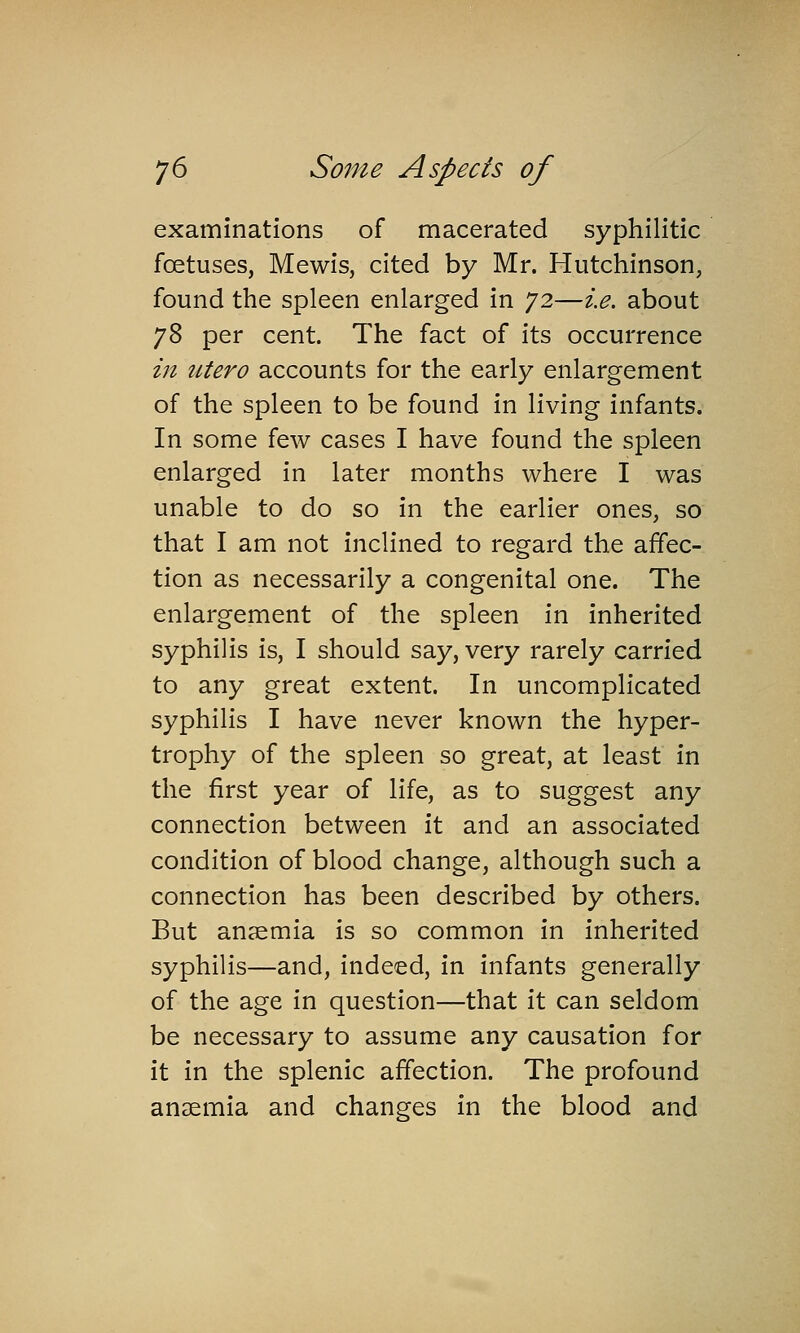 examinations of macerated syphilitic foetuses, Mewis, cited by Mr. Hutchinson, found the spleen enlarged in 72—i.e. about 78 per cent. The fact of its occurrence in utero accounts for the early enlargement of the spleen to be found in living infants. In some few cases I have found the spleen enlarged in later months where I was unable to do so in the earlier ones, so that I am not inclined to regard the affec- tion as necessarily a congenital one. The enlargement of the spleen in inherited syphilis is, I should say, very rarely carried to any great extent. In uncomplicated syphilis I have never known the hyper- trophy of the spleen so great, at least in the first year of life, as to suggest any connection between it and an associated condition of blood change, although such a connection has been described by others. But anaemia is so common in inherited syphilis—and, indeed, in infants generally of the age in question—that it can seldom be necessary to assume any causation for it in the splenic affection. The profound anaemia and changes in the blood and