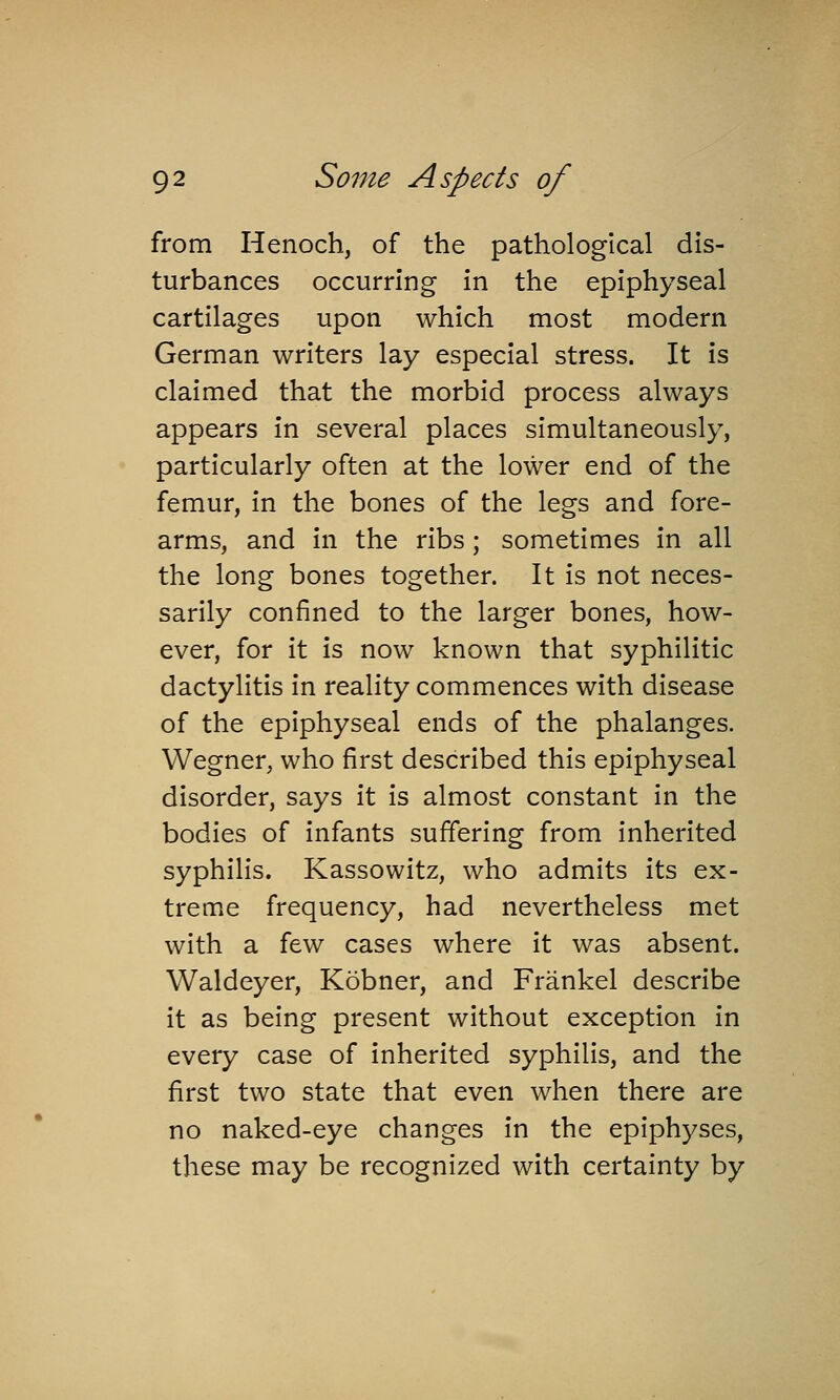 from Henoch, of the pathological dis- turbances occurring in the epiphyseal cartilages upon which most modern German writers lay especial stress. It is claimed that the morbid process always appears in several places simultaneously, particularly often at the lower end of the femur, in the bones of the legs and fore- arms, and in the ribs ; sometimes in all the long bones together. It is not neces- sarily confined to the larger bones, how- ever, for it is now known that syphilitic dactylitis in reality commences with disease of the epiphyseal ends of the phalanges. Wegner, who first described this epiphyseal disorder, says it is almost constant in the bodies of infants suffering from inherited syphilis. Kassowitz, who admits its ex- treme frequency, had nevertheless met with a few cases where it was absent. Waldeyer, Kobner, and Frankel describe it as being present without exception in every case of inherited syphilis, and the first two state that even when there are no naked-eye changes in the epiphyses, these may be recognized with certainty by