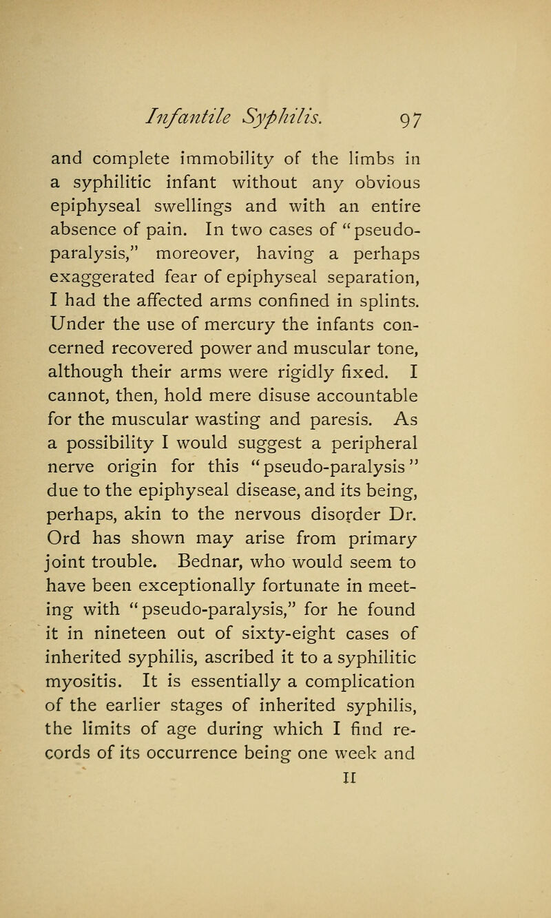 and complete immobility of the limbs in a syphilitic infant without any obvious epiphyseal swellings and with an entire absence of pain. In two cases of pseudo- paralysis, moreover, having a perhaps exaggerated fear of epiphyseal separation, I had the affected arms confined in splints. Under the use of mercury the infants con- cerned recovered power and muscular tone, although their arms were rigidly fixed. I cannot, then, hold mere disuse accountable for the muscular wasting and paresis. As a possibility I would suggest a peripheral nerve origin for this pseudo-paralysis due to the epiphyseal disease, and its being, perhaps, akin to the nervous disorder Dr. Ord has shown may arise from primary joint trouble. Bednar, who would seem to have been exceptionally fortunate in meet- ing with pseudo-paralysis, for he found it in nineteen out of sixty-eight cases of inherited syphilis, ascribed it to a syphilitic myositis. It is essentially a complication of the earlier stages of inherited syphilis, the limits of age during which I find re- cords of its occurrence being one week and II