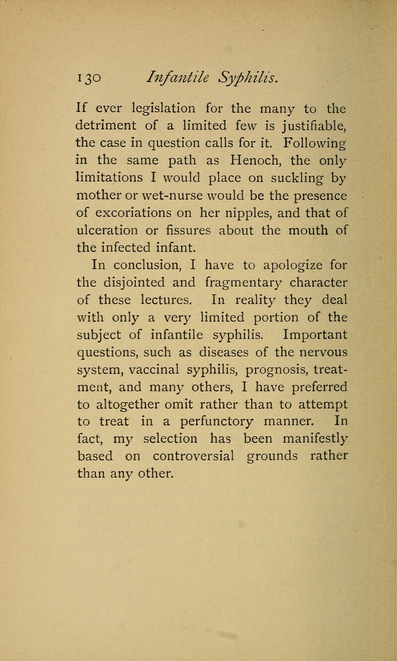 If ever legislation for the many to the detriment of a limited few is justifiable, the case in question calls for it. Following in the same path as Henoch, the only limitations I would place on suckling by mother or wet-nurse would be the presence of excoriations on her nipples, and that of ulceration or fissures about the moiith of the infected infant. In conclusion, I have to apologize for the disjointed and fragmentary character of these lectures. In reality they deal with only a very limited portion of the subject of infantile syphilis. Important questions, such as diseases of the nervous system, vaccinal syphilis, prognosis, treat- ment, and many others, I have preferred to altogether omit rather than to attempt to treat in a perfunctory manner. In fact, my selection has been manifestly based on controversial grounds rather than any other.