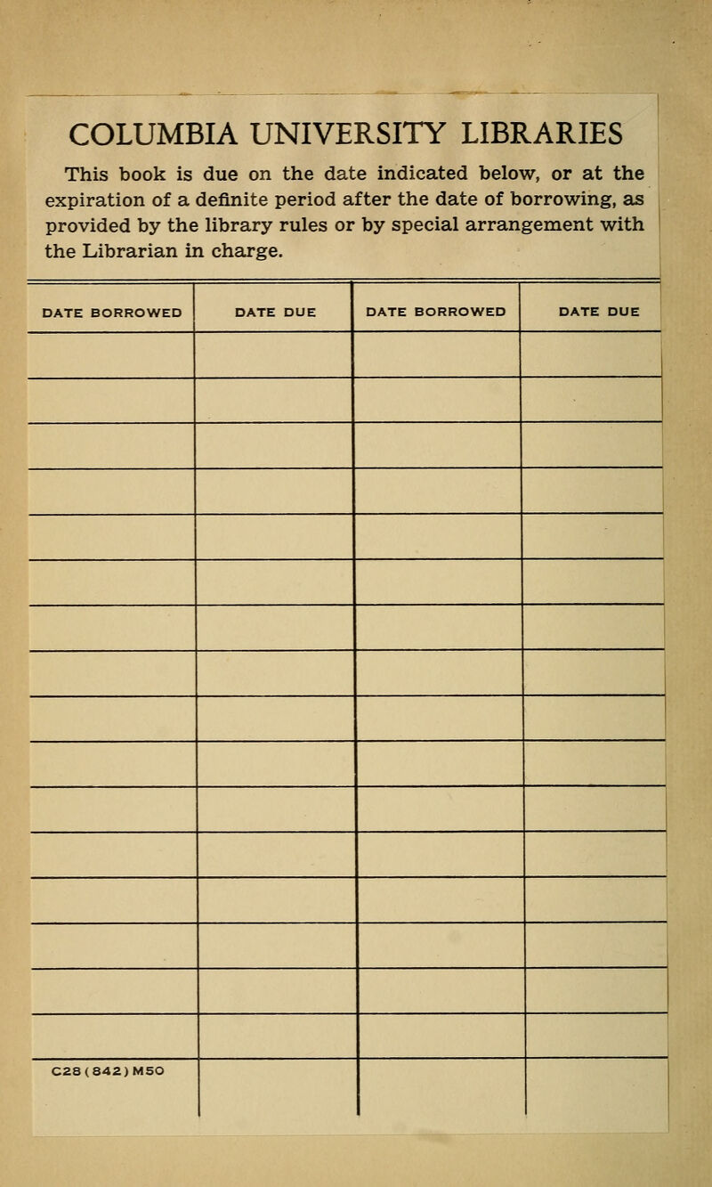 COLUMBIA UNIVERSI'lY LIBRARIES This book is due on the date indicated below, or at the expiration of a definite period after the date of borrowing, as provided by the library rules or by special arrangement with the Librarian in charge. DATE BORROWED DATE DUE DATE BORROWED DATE DUE 1 C28(842)M50