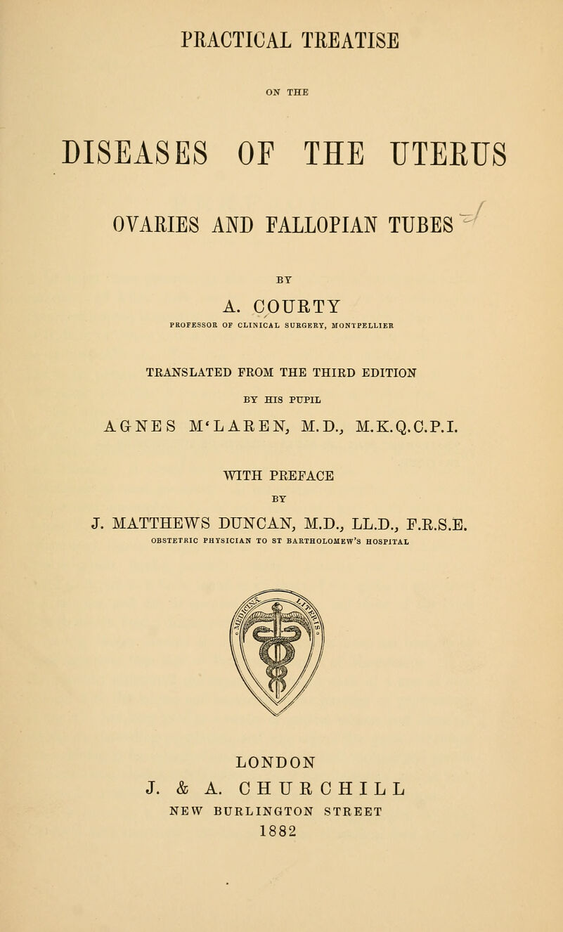 DISEASES OF THE UTERUS OVARIES AND FALLOPIAN TUBES A. COUETY PROFESSOR OF CLINICAL SURGERY, MONTPELLIER TRANSLATED FROM THE THIRD EDITION BY HIS PUPIL AGNES M'LAEEN, M.D., M.K.Q.O.P.I. WITH PREFACE BY J. MATTHEWS DUNCAN, M.D., LL.D., F.R.S.E. OBSTETRIC PHYSICIAN TO ST BARTHOLOMEW'S HOSPITAL LONDON J. & A. CHURCHILL NEW BURLINGTON STREET 1882