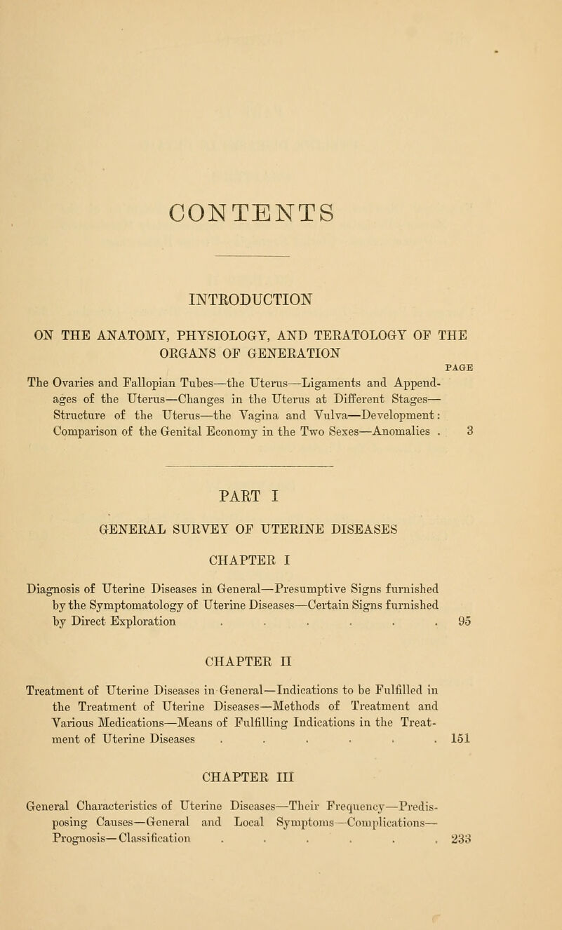 CONTENTS INTRODUCTION ON THE ANATOMY, PHYSIOLOGY, AND TERATOLOGY OP THE ORGANS OP GENERATION PAGE The Ovaries and Pallopian Tubes—tlie Uterus—Ligaments and Append- ages of the Uterus—Changes in the Uterus at Diiferent Stages— Structure of the Uterus—the Vagina and Vulva—Development: Comparison of the Genital Economy in the Two Sexes—Anomalies . 3 PART I GENERAL SURVEY OP UTERINE DISEASES CHAPTER I Diagnosis of Uterine Diseases in General—Presumptive Signs furnished by the Symptomatology of Uterine Diseases—Certain Signs furnished by Direct Exploration . . . . .95 CHAPTER n Treatment of Uterine Diseases in General—Indications to be Pulfilled in the Treatment of Uterine Diseases—Methods of Treatment and Various Medications—Means of PulfiUing Indications in the Treat- ment of Uterine Diseases ...... 151 CHAPTER III General Characteristics of Uterine Diseases—Their Frequency—Predis- posing Causes—General and Local Symptoms—^Complications— Prognosis—Classification ...... 233