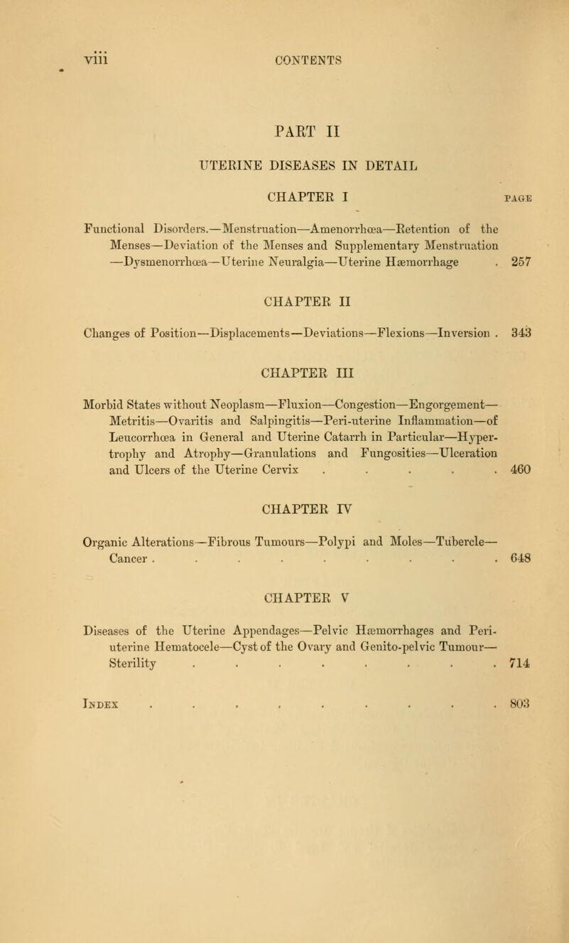 Vlll CONTENT.? PART II UTERINE DISEASES IN DETAIL CHAPTER I PAGE Functional Disorders.—Menstruation—Amenorrhcea—Retention of the Menses—Deviation of the Menses and Supplementary Menstruation —Dysmenorrhcea—Uterine Neuralgia—Uterine Hseraorrhage . 257 CHAPTER II Changes of Position—Displacements—Deviations—Flexions^Inversion . 343 CHAPTER III Morbid States without Neoplasm—Fluxion—Congestion—Engorgement— Metritis—Ovaritis and Salpingitis—Peri-uterine Inflammation—of Leucorrhcea in General and Uterine Catarrh in Particular—Hyper- trophy and Atrophy—Granulations and Fungosities^Ulceration and Ulcers of the Uterine Cervix ..... 460 CHAPTER IV Organic Alterations—Fibrous Tumours—Polypi and Moles—Tubercle— Cancer ......... 648 CHAPTER V Diseases of the Uterine Appendages—Pelvic Hamorrhages and Peri- uterine Hematocele—Cyst of the Ovary and Genito-pelvic Tumour— Sterility ........ 714 Index ......... 803