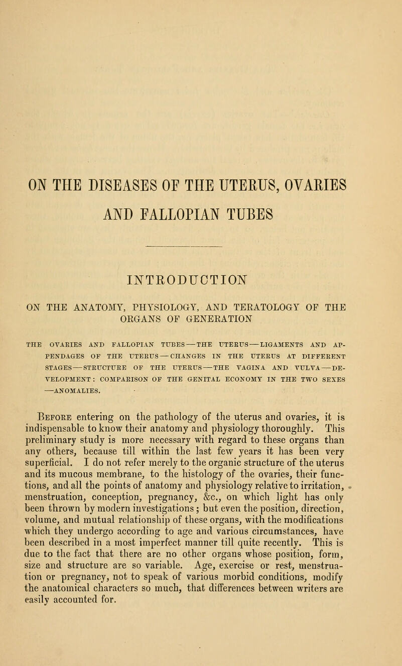 AND FALLOPIAN TUBES INTRODUCTION ON THE ANATOMY, PHYSIOLOGY, AND TERATOLOGY OF THE ORGANS OF GENERATION THE OVAEIES AND FALLOPIAN TTJBES — THE UTEEUS — LIGAMENTS AND AP- PENDAGES OF THE UTEETJS — CHANGES IN THE UTEEUS AT DIFFEEENT STAGES — STEUCTUEE OF THE UTEEUS — THE VAGINA AND VULVA — DE- VELOPMENT : COMPAEISON OF THE GENITAL ECONOMY IN THE TWO SEXES —ANOMALIES. Before entering on the pathology of the uterus and ovaries, it is indispensable to know their anatomy and physiology thoroughly. This preliminary study is more necessary with regard to these organs than any others, because till within the last few years it has been very superficial. I do not refer merely to the organic structure of the uterus and its mucous membrane, to the histology of the ovaries, their func- tions, and all the points of anatomy and physiology relative to irritation, menstruation, conception, pregnancy, &c., on which light has only been thrown by modern investigations; but even the position, direction, volume, and mutual relationship of these organs, with the modifications which they undergo according to age and various circumstances, have been described in a most imperfect manner till quite recently. This is due to the fact that there are no other organs whose position, form, size and structure are so variable. Age, exercise or rest, menstrua- tion or pregnancy, not to speak of various morbid conditions, modify the anatomical characters so much, that differences between writers are easily accounted for.