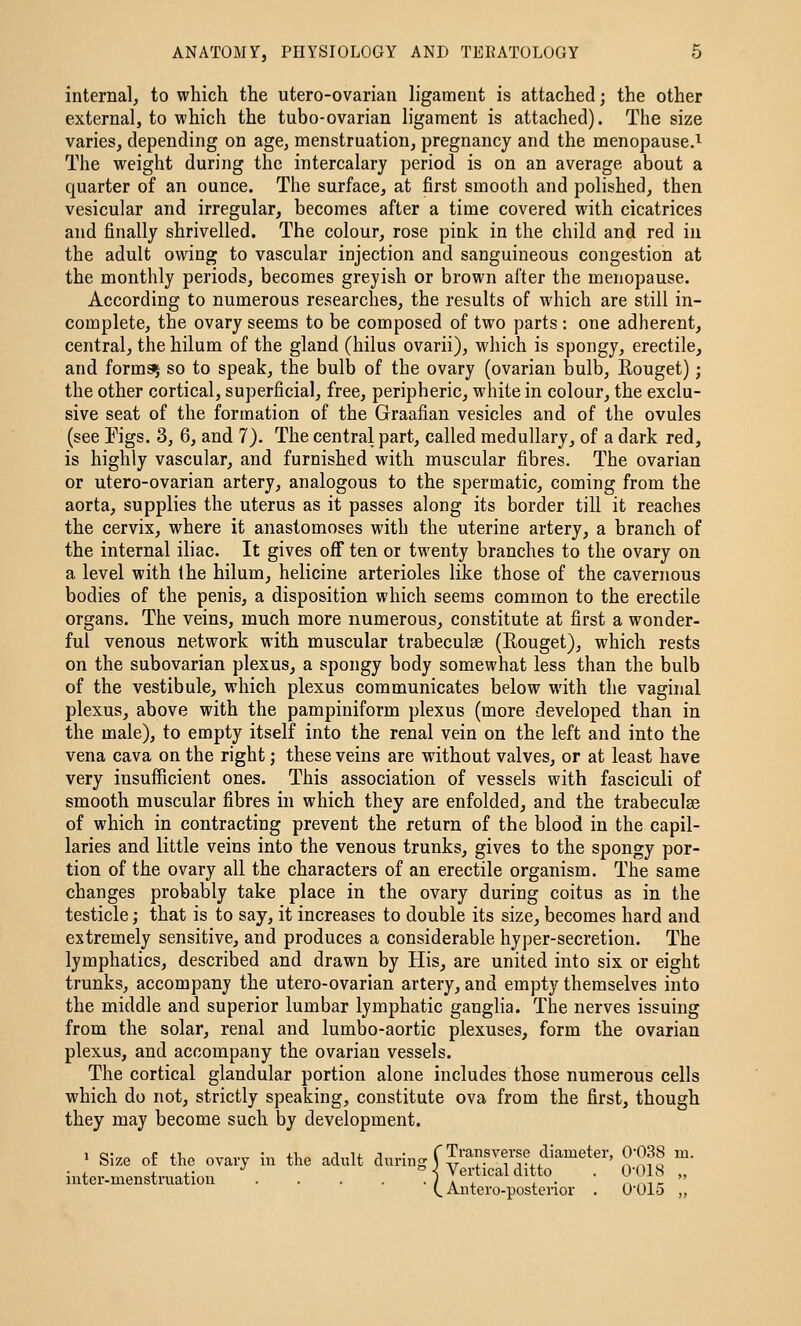 internal^ to which the utero-ovariau h'gament is attached; the other external, to which the tubo-ovarian h'gament is attached). The size varies, depending on age, menstruation, pregnancy and the menopause.^ The weight during the intercalary period is on an average about a quarter of an ounce. The surface, at first smooth and polished, then vesicular and irregular, becomes after a time covered with cicatrices and finally shrivelled. The colour, rose pink in the child and red iu the adult owing to vascular injection and sanguineous congestion at the monthly periods, becomes greyish or brown after the menopause. According to numerous researches, the results of which are still in- complete, the ovary seems to be composed of two parts : one adherent, central, the hilum of the gland (hilus ovarii), which is spongy, erectile, and formg^ so to speak, the bulb of the ovary (ovarian bulb, Rouget); the other cortical, superficial, free, peripheric, white in colour, the exclu- sive seat of the formation of the Graafian vesicles and of the ovules (see Figs. 3, 6, and 7). The central part, called medullary, of a dark red, is highly vascular, and furnished with muscular fibres. The ovarian or utero-ovarian artery, analogous to the spermatic, coming from the aorta, supplies the uterus as it passes along its border till it reaches the cervix, where it anastomoses with the uterine artery, a branch of the internal iliac. It gives off ten or tM^enty branches to the ovary on a level with the hilum, helicine arterioles like those of the cavernous bodies of the penis, a disposition which seems common to the erectile organs. The veins, much more numerous, constitute at first a wonder- ful venous network with muscular trabeculae (Eouget), which rests on the subovarian plexus, a spongy body somewhat less than the bulb of the vestibule, which plexus communicates below with the vaginal plexus, above with the pampiniform plexus (more developed than in the male), to empty itself into the renal vein on the left and into the vena cava on the right; these veins are without valves, or at least have very insufficient ones. This association of vessels with fasciculi of smooth muscular fibres in which they are enfolded, and the trabeculse of which in contracting prevent the return of the blood in the capil- laries and little veins into the venous trunks, gives to the spongy por- tion of the ovary all the characters of an erectile organism. The same changes probably take place in the ovary during coitus as in the testicle; that is to say, it increases to double its size, becomes hard and extremely sensitive, and produces a considerable hyper-secretion. The lymphatics, described and drawn by His, are united into six or eight trunks, accompany the utero-ovarian artery, and empty themselves into the middle and superior lumbar lymphatic ganglia. The nerves issuing from the solar, renal and lumbo-aortic plexuses, form the ovarian plexus, and accompany the ovarian vessels. The cortical glandular portion alone includes those numerous cells which do not, strictly speaking, constitute ova from the first, though they may become such by development. 1 Size o£ the ovary in the adult during [transverse diameter, 0-038 m. inter.menstruatiou \ . . . ° Vertical ditto_ . 0-18 „ (^ Antero-postenor . O'OIS ,,