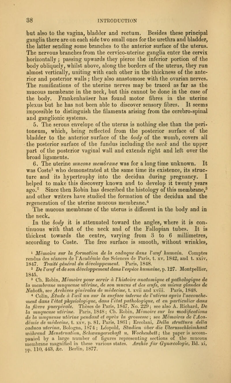 but also to the vagina, bladder and rectum. Besides these principal ganglia there are on each side two small ones for the urethra and bladder, the latter sending some branches to the anterior surface of the uterus. The nervous branches from the cervico-uterine ganglia enter the cervix horizontally ; passing upwards they pierce the inferior portion of the body obliquely, whilst above, along the borders of the uterus, they run almost vertically, uniting with each other in the thickness of the ante- rior and posterior walls ; they also anastomose with the ovarian nerves. The ramifications of the uterine nerves may be traced as far as the mucous membrane in the neck, but this cannot be done in the case of the body. Prankenhaiiser has found motor fibres in the uterine plexus but he has not been able to discover sensory fibres. It seems impossible to distinguish the filaments arising from the cerebro-spinal and ganglionic systems. 5. The serous envelope of the uterus is nothing else than the peri- toneum, which, being reflected from the posterior surface of the bladder to the anterior surface of the body of the womb, covers all the posterior surface of the fundus including the nech and the upper part of the posterior vaginal wall and extends right and left over the broad ligaments. 6. The uterine mucous membrane was for a long time unknown. It was Coste^ who demonstrated at the same time its existence, its struc- ture and its hypertrophy into the decidua during pregnancy. I helped to make this discovery known and to develop it twenty years ago.- Since then Robin has described the histology of this membrane,^ and other writers have studied the formation of the decidua and the regeneration of the uterine mucous membrane.'* The mucous membrane of the uterus is different in the body and in the neck. In the body it is attenuated toward the angles, where it is con- tinuous with that of the neck and of the Fallopian tubes. It is thickest towards the centre, varying from 3 to 6 millimetres, according to Coste. The free surface is smooth, without wrinkles, ' Memoire sur la formation de la caduque dans I'ceuf humain. Comptes rendus des seances de I'Academie des Sciences de Paris, t. xv, 1842, and t. xxiv, 1847. Traite general du developpement. Paris, 1848. ^ De I'ceuf et de son developpement dans I'espece humaine, p. 127. Montpellier, 1845. 3 Ch. Robin, Memoire pour servir a I'histoire anatomique et pathologique de la membrane muqueztse uterine, de son mucus et des ceufs, ou mieux glandes de Naboth, see Archives generales de viedecine, t. xvii and xviii. Paris, 1848. * Colin, Etude a I'ceil nu sur la surface interne de I'uterus apres I'accouche- tnent dans I'etat physiologique, dans I'etat pathologique, et en particidier dans la fievre puetperale. Theses de Paris, 1847, No. 229 ; see also A. Richard, De la m,uqueuse uterine. Paris, 1848; Ch. Robin, iHc?>ioire sm* les modifications de la muqueuse uterine pendant et apres la grossesse ; see Memoires de I'Aca- demie de medecine, t. xxv, p. 81, Paris, 1861; Ercolani, Delia struttura della caduca uterina, Boloi^na, 1874 ; Leopold, Studien ilber die Uterusschleimhant wdhrend Menstruation, Schwangerschaft u. Wochenbett; the paper is accom- panied by a larije nutnber of figures representing sections of the mucous membrane magnified in these various states. Archiv fiir Gyncecologie, Bd. xi, pp. 110, 443, &c. Berlin, 1877.