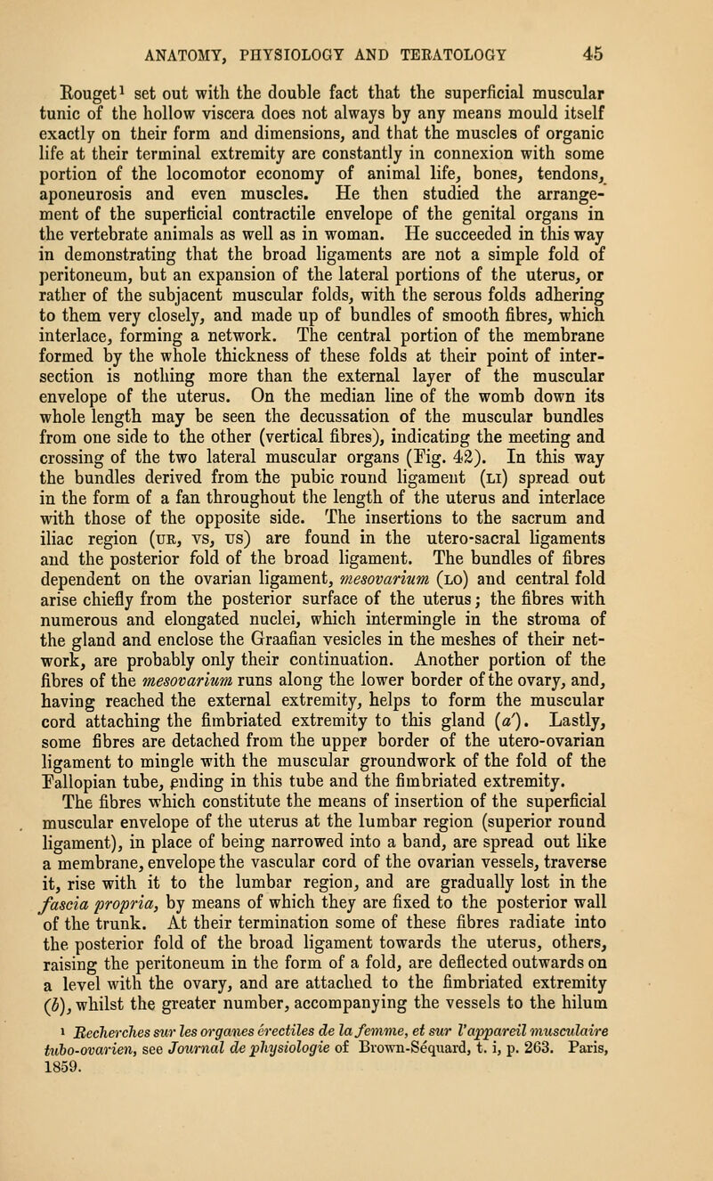 Eouget^ set out with the double fact that the superficial muscular tunic of the hollow viscera does not always by any means mould itself exactly on their form and dimensions, and that the muscles of organic life at their terminal extremity are constantly in connexion with some portion of the locomotor economy of animal life, bones, tendons, aponeurosis and even muscles. He then studied the arrange- ment of the superficial contractile envelope of the genital organs in the vertebrate animals as well as in woman. He succeeded in this way in demonstrating that the broad ligaments are not a simple fold of peritoneum, but an expansion of the lateral portions of the uterus, or rather of the subjacent muscular folds, with the serous folds adhering to them very closely, and made up of bundles of smooth fibres, which interlace, forming a network. The central portion of the membrane formed by the whole thickness of these folds at their point of inter- section is nothing more than the external layer of the muscular envelope of the uterus. On the median line of the womb down its whole length may be seen the decussation of the muscular bundles from one side to the other (vertical fibres), indicating the meeting and crossing of the two lateral muscular organs (Pig. 42). In this way the bundles derived from the pubic round ligament (li) spread out in the form of a fan throughout the length of the uterus and interlace with those of the opposite side. The insertions to the sacrum and iliac region (ue, vs, us) are found in the utero-sacral ligaments and the posterior fold of the broad ligament. The bundles of fibres dependent on the ovarian ligament, mesovarium (lo) and central fold arise chiefly from the posterior surface of the uterus; the fibres with numerous and elongated nuclei, which intermingle in the stroma of the gland and enclose the Graafian vesicles in the meshes of their net- work, are probably only their continuation. Another portion of the fibres of the mesovarium runs along the lower border of the ovary, and, having reached the external extremity, helps to form the muscular cord attaching the fimbriated extremity to this gland {a'). Lastly, some fibres are detached from the upper border of the utero-ovarian ligament to mingle with the muscular groundwork of the fold of the Fallopian tube, pnding in this tube and the fimbriated extremity. The fibres which constitute the means of insertion of the superficial muscular envelope of the uterus at the lumbar region (superior round ligament), in place of being narrowed into a band, are spread out like a membrane, envelope the vascular cord of the ovarian vessels, traverse it, rise with it to the lumbar region, and are gradually lost in the fascia propria, by means of which they are fixed to the posterior wall of the trunk. At their termination some of these fibres radiate into the posterior fold of the broad ligament towards the uterus, others, raising the peritoneum in the form of a fold, are deflected outwards on a level with the ovary, and are attached to the fimbriated extremity (h), whilst the greater number, accompanying the vessels to the hilum 1 Recherches sur les organes crectiles de lafemme, et sur I'appareil musculaire tiOio-ovarien, see Journal de pliysiologie of Brown-Sequard, t. i, p. 263. Paris, 1859.