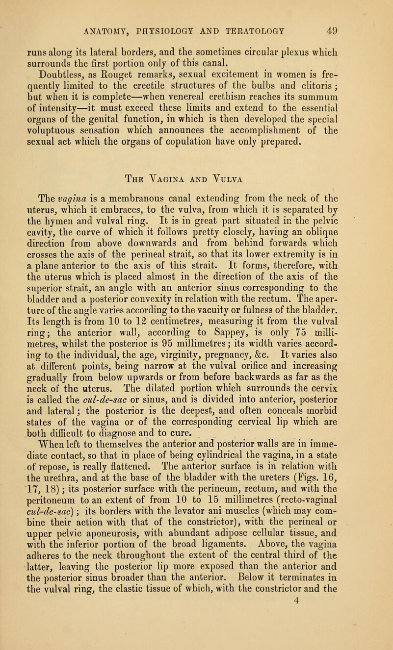 runs along its lateral borders, and the sometimes circular plexus which surrounds the first portion only of this canal. Doubtless, as Rouget remarks, sexual excitement in women is fre- quently limited to the erectile structures of the bulbs and clitoris; but when it is complete—when venereal erethism reaches its summum of intensity—it must exceed these limits and extend to the essential organs of the genital function, in which is then developed the special voluptuous sensation which announces the accomplishment of the sexual act which the organs of copulation have only prepared. The Vagina and Vulva The vagina is a membranous canal extending from the neck of the uterus, which it embraces, to the vulva, from which it is separated by the hymen and vulval ring. It is in great part situated in the pelvic cavity, the curve of which it follows pretty closely, having an oblique direction from above downwards and from behind forwards which crosses the axis of the perineal strait, so that its lower extremity is in a plane anterior to the axis of this strait. It forms, therefore, with the uterus which is placed almost in the direction of the axis of the superior strait, an angle with an anterior sinus corresponding to the bladder and a posterior convexity in relation with the rectum. The aper- ture of the angle varies according to the vacuity or fulness of the bladder. Its length is from 10 to 12 centimetres, measuring it from the vulval ring; the anterior wall, according to Sappey, is only 75 milli- metres, whilst the posterior is 95 millimetres; its width varies accord- ing to the individual, the age, virginity, pregnancy, &c. It varies also at different points, being narrow at the vulval orifice and increasing gradually from below upwards or from before backwards as far as the neck of the uterus. The dilated portion which surrounds the cervix is called the cul-de-sac or sinus, and is divided into anterior, posterior and lateral; the posterior is the deepest, and often conceals morbid states of the vagina or of the corresponding cervical lip which are both difficult to diagnose and to cure. When left to themselves the anterior and posterior walls are in imme- diate contact, so that in place of being cylindrical the vagina, in a state of repose, is really flattened. The anterior surface is in relation with the urethra, and at the base of the bladder with the ureters (Figs. 16, 17, 18); its posterior surface with the perineum, rectum, and with the peritoneum to an extent of from 10 to 15 millimetres (recto-vaginal cul-de-sac); its borders with the levator ani muscles (which may com- bine their action with that of the constrictor), with the perineal or upper pelvic aponeurosis, with abundant adipose cellular tissue, and with the inferior portion of the broad ligaments. Above, the vagina adheres to the neck throughout the extent of the central third of the latter, leaving the posterior lip more exposed than the anterior and the posterior sinus broader than the anterior. Below it terminates in the vulval ring, the elastic tissue of which, with the constrictor and the 4