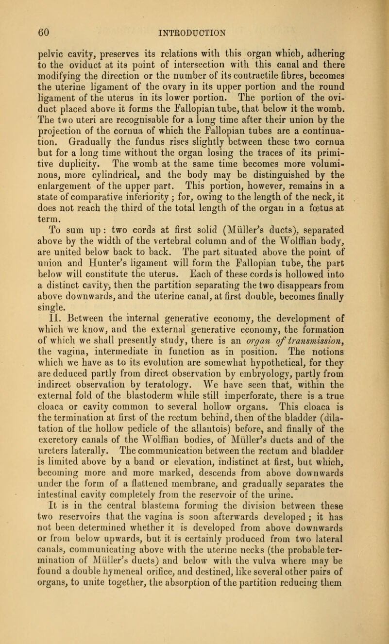 pelvic cavity, preserves its relations witli this organ which, adhering to the oviduct at its point of intersection with this canal and there modifying the direction or the number of its contractile fibres, becomes the uterine ligament of the ovary in its upper portion and the round ligament of the uterus in its lower portion. The portion of the ovi- duct placed above it forms the Fallopian tube, that below it the womb. The two uteri are recognisable for a long time after their union by the projection of the cornua of which the Fallopian tubes are a continua- tion. Gradually the fundus rises slightly between these two cornua but for a long time without the organ losing the traces of its primi- tive duplicity. Tlie womb at the same time becomes more volumi- nous, more cylindrical, and the body may be distinguished by the enlargement of the upper part. This portion, however, remains in a state of comparative inferiority ; for, owing to the length of the neck, it does not reach the third of the total length of the organ in a foetus at term. To sum up : two cords at first solid (Miiller's ducts), separated above by the width of the vertebral column and of the Wolffian body, are united below back to back. The part situated above the point of union and Hunter's ligament will form the Fallopian tube, the part below will constitute the uterus. Each of these cords is hollowed into a distinct cavity, then the partition separating the two disappears from above downwards, and the uterine canal, at first double, becomes finally single. II. Between the internal generative economy, the development of which we know, and the external generative economy, the formation of which we shall presently study, there is an organ of transmission, the vagina, intermediate in function as in position. The notions which we have as to its evolution are somewhat hypothetical, for they are deduced partly from direct observation by embryology, partly from indirect observation by teratology. We have seen that, within the external fold of the blastoderm while still imperforate, there is a true cloaca or cavity common to several hollow organs. This cloaca is the termination at first of the rectum behind, then of the bladder (dila- tation of the hollow pedicle of the allantois) before, and finally of the excretory canals of the Wolffian bodies, of Miiller's ducts and of the ureters laterally. The communication between the rectum and bladder is limited above by a band or elevation, indistinct at first, but which, becoming more and more marked, descends from above downwards under the form of a flattened membrane, and gradually separates the intestinal cavity completely from the reservoir of the urine. It is in the central blastema forming the division between these two reservoirs that the vagina is soon afterwards developed ; it has not been determined whether it is developed from above downwards or from below upwards, but it is certainly produced from two lateral canals, communicating above with the uterine necks (the probable ter- mination of Miiller's ducts) and below with the vulva where may be found a double hymeneal orifice, and destined, like several other pairs of organs, to unite together, the absorption of the partition reducing them