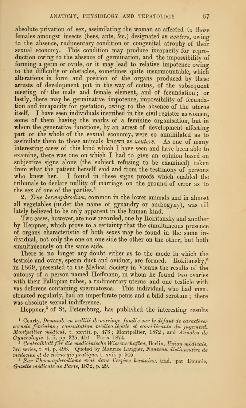 absolute privation of sex^ assimilating the woman so affected to tliose females amongst insects (bees, ants, &c.) designated as neuters, owing to the absence, rudimentary condition or congenital atrophy of their sexual economy. This condition may produce incapacity for repro- duction owing to the absence of germination, and the impossibility of forming a germ or ovule, or it may lead to relative impotence owing to the difficulty or obstacles, sometimes quite insurmountable, which alterations in form and position of the organs produced by these arrests of development put in the way of coitus, of the subsequent meeting of■ the male and female element, and of fecundation; or lastly, there may be germinative impotence, impossibility of fecunda- tion and incapacity for gestation, owing to the absence of the uterus itself. I have seen individuals inscribed in the civil register as women, some of them having the marks of a feminine organisation, but in whom the generative functions, by an arrest of development affecting part or the whole of the sexual economy, were so annihilated as to assimilate them to those animals known as netiters. As one of many interesting cases of this kind which I have seen and have been able to examine, there was one on which I had to give an opinion based on subjective signs alone (the subject refusing to be examined) taken from what the patient herself said and from the testimony of persons who knew her. I found in these signs proofs which enabled the tribunals to declare nullity of marriage on the ground of error as to the sex of one of the parties.-^ 3. True Jiermaplirodlsm, common in the lower animals and in almost all vegetables (under the name of gynandry or androgyny), was till lately believed to be only apparent in the human kind. Two cases, however, are now recorded, one by Rokitansky and another by Heppner, which prove to a certainty that the simultaneous presence of organs characteristic of both sexes may be found in the same in- dividual, not only the one on one side the other on the other, but both simultaneously on the same side. There is no longer any doubt either as to the mode in which the testicle and ovary, sperm duct and oviduct, are formed. Eokitansky,^ in 1869, presented to the Medical Society in Vienna the results of the autopsy of a person named Hoffmann, in whom he found two ovaries with their Pallopian tubes, a rudimentary uterus and one testicle with vas deferens containing spermatozoa. This individual, who had men- struated regularly, had an imperforate penis and a bifid scrotum; there was absolute sexual indifference. Heppner,^ of St. Petersburg, has published the interesting results ^ Courty, Detnande en nullite de 'tnariage, fondee sur le defaut de caracteres sexuels feminins; consultation medico-leg ale et considerants du jugetnent. Montpellier medical, t. xxviii, p. 473 ; Montpellier, 1872 ; and Annales de Gynecologic, t. ii, pp. 325, 410. Paris, 1874. ^ Centralblatt fiir die medicinische Wissenschaften, 361-1111, Union medicale, 3rd series, t. vi, p. 498. Quoted by Maurice Laugier, Nouveau dictionnaire de medecine et de chirurgie pratique, t. xvii, p. 505. 3 Sur I'hermaphrodisme vrai dans I'espece humaine, trad, pai- Doiimic, Gazette medicale de Paris, 1872, p. 29.