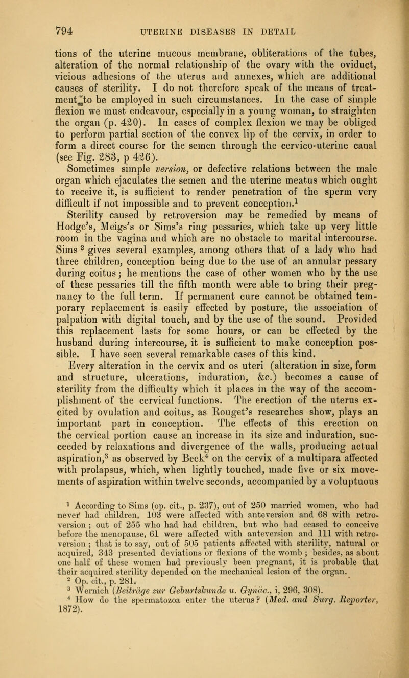 tions of the uterine mucous membrane, obliterations of the tubes, alteration of the normal relationship of the ovary with the oviduct, vicious adhesions of the uterus and annexes, which are additional causes of sterility. I do not therefore speak of the means of treat- meut^to be employed in such circumstances. In the case of simple flexion we must endeavour, especially in a young woman, to straighten the organ (p. 420). In cases of complex flexion we may be obliged to perform partial section of the convex lip of the cervix, in order to form a direct course for the semen through the cervico-uterine canal (see Fig. 283, p 426). Sometimes simple version, or defective relations between the male organ which ejaculates the semen and the uterine meatus which ought to receive it, is suflicient to render penetration of the sperm very difficult if not impossible and to prevent conception.^ Sterility caused by retroversion may be remedied by means of Hodge^s, Meigs^s or Sims's ring pessaries, which take up very little room in the vagina and which are no obstacle to marital intercourse. Sims ^ gives several examples, among others that of a lady who had three children, conception being due to the use of an annular pessary during coitus; he mentions the case of other women who by the use of these pessaries till the fifth month were able to bring their preg- nancy to the full term. If permanent cure cannot be obtained tem- porary replacement is easily effected by posture, the association of palpation with digital touch, and by the use of the sound. Provided this replacement lasts for some hours, or can be effected by the husband during intercourse, it is sufficient to make conception pos- sible. I have seen several remarkable cases of this kind. Every alteration in the cervix and os uteri (alteration in size, form and structure, ulcerations, induration, &c.) becomes a cause of sterility from the difficulty which it places in the way of the accom- plishment of the cervical functions. The erection of the uterus ex- cited by ovulation and coitus, as Rouget's researches show, plays an important part in conception. The effects of this erection on the cervical portion cause an increase in its size and induration, suc- ceeded by relaxations and divergence of the walls, producing actual aspiration,^ as observed by Beck^ on the cervix of a multipara affected with prolapsus, which, when lightly touched, made five or six move- ments of aspiration within twelve seconds, accompanied by a voluptuous 1 According to Sims (op. cit., p. 237), out of 250 married women, who had nevei' had children, 103 were affected with anteversion and 68 with retro- version ; out of 255 who had had children, but who had ceased to conceive before the menopause, 61 were ai¥ected with anteversion and 111 with retro- version ; that is to say, out of 505 patients affected with sterility, natural or acquired, 343 presented deviations or flexions of the womb ; besides, as about one half of these women had previously been pregnant, it is probable that their acquired sterility depended on the mechanical lesion of the organ. 2 Op. cit., p. 281. ^ Weniich (Beitrdge zur Gehurtshunde v. Gyndc, i, 296, 308). '' How do the si^ermatozoa enter the uterus? (Med, and Surg. Reporter, 1872).