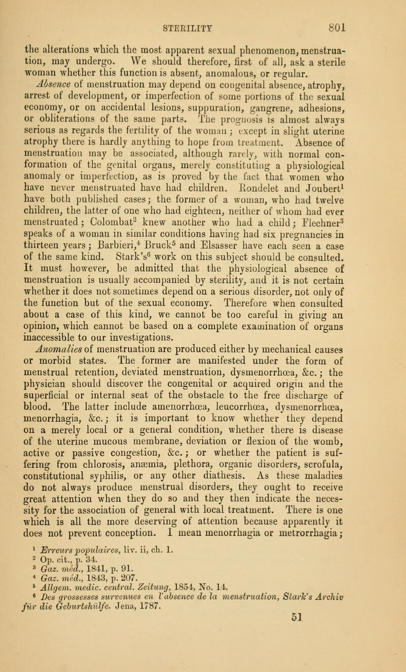 the alterations which the most apparent sexual phenomenon, menstrua- tion, may undergo. We should therefore, first of all, ask a sterile woman whether this function is absent, anomalous, or regular. Absence of menstruation may depend on congenital absence, atrophy, arrest of development, or imperfection of some portions of the sexual economy, or on accidental lesions, suppuration, gangrene, adhesions, or obliterations of the same parts. The prognosis is almost always serious as regards the fertility of the woman; except in slight uterine atrophy there is hardl)' anything to hope from treatment. Absence of menstruation may be associated, although rarely, wilh normal con- formation of the genital organs, merely constituting a physiological anomaly or imperfection, as is proved by the fact that women who have never menstruated have had children. Eondelet and Joubert^ have both published cases; the former of a woman, who had twelve children, the latter of one who had eighteen, neither of whom had ever menstruated ; Colombat knew another who had a child; Tlechner^ speaks of a woman in similar conditions having had six pregnancies in thirteen years ; Barbieri,^ Bruck^ and Elsasser have each seen a case of the same kind. Stark's^ work on this subject should be consulted. It must however, be admitted that the physiological absence of menstruation is usually accompanied by sterility, and it is not certain whether it does not sometimes depend on a serious disorder, not only of the function but of the sexual economy. Therefore when consulted about a case of this kind, we cannot be too careful in giving an opinion, which cannot be based on a complete examination of organs inaccessible to our investigations. Anomalies of menstruation are produced either by mechanical causes or morbid states. The former are manifested under the form of menstrual retention, deviated menstruation, dysmenorrhcea, &c.; the physician should discover the congenital or acquired origin and the superficial or internal seat of the obstacle to the free discharge of blood. The latter include amenorrhoea, leucorrhoea, dysmenorrhcea, menorrhagia, &c.; it is important to know whether they depend on a merely local or a general condition, whether there is disease of the uterine mucous membrane, deviation or flexion of the womb, active or passive congestion, &c.; or whether the patient is suf- fering from chlorosis, ana3mia, plethora, organic disorders, scrofula, constitutional syphilis, or any other diathesis. As these maladies do not always produce menstrual disorders, they ought to receive great attention when they do so and they then indicate the neces- sity for the association of general with local treatment. There is one which is all the more deserving of attention because apparently it does not prevent conception. 1 mean menorrhagia or metrorrhagia; * Erreurs populaires, liv. ii, cli. I. 2 Op. cit., p. 34. 3 Gaz. med., 1841, p. 91. ' Gaz. med., 1843, p. 207. * Allgem. medic, central. Zeitung, 1854, No. 14. * Des grossesses stirvenues en Vabsence de la menstruaiion, Starh's Arcliiv filr die Gehurtshillfe. Jena, 1787. 51