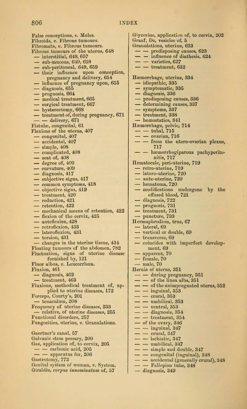 False conceptions, v. Moles. Fibroids, v. Fibrous tumours. Fibromata, v. Fibrous tumours. Fibrous tumours of the uterus, 648 — interstitial, 649, 657 — sub-mucous, 649, 658 — sub-peritoneal, 649, 659 ^- their influence upon conception, pregnancy and delivery, 654 — influence of pregnancy upon, 655 — diagnosis, 655 — prognosis, 664 — medical treatment, 665 — surgical treatment, 667 — hysterectomy, 668 — treatment of, during pregnancy, 671 delivery, 671 Fistulae, congenital, 61 Flexions of the uterus, 407 — congenital, 407 — accidental, 407 — simple, 408 — complicated, 408 — seat of. 408 — degree of, 409 — curvature, 409 — diagnosis, 417 — subjective signs, 417 — common symptoms, 418 — objective signs, 419 — treatment, 420 — reduction, 421 — retention, 422 — mechanical means of retention, 422 — flexion of the cervix, 425 — anteflexion, 428 — retroflexion, 433 — lateroflexion, 431 — torsion, 431 — changes in the uterine tissue, 434 Floating tumours of the abdomen, 782 Fluctuation, signs of uterine disease furnished by, 121 Fluor albus, v. Leucorrhoea. Fluxion, 461 — diagnosis, 462 — treatment, 463 Fluxions, methodical treatment of, ap- plied to uterine diseases, 172 Forceps, Courty's, 201 — tenaculum, 208 Frequency of uterine diseases, 233 — relative, of uterine diseases, 255 Functional disorders, 257 Fungosities, uterine, v. Granulations. Gaertner's canal, 57 Galvanic stem pessary, 200 Gas, application of, to cervix, 205 carbonic acid, 205 apparatus for, 206 Gastrotomy, 772 Genital system of woman, v. System. Girald^s, corpus innominatum of, 57 Glycerine, application of, to cervix, 202 Graaf, De, vesicles of, 5 Granulations, uterine, 623 predisposing causes, 623 — — influence of diathesis, 624 — — varieties, 627 treatment, 632 Haemorrhage, uterine, 334 — idiopathic, 335 — symptomatic, 335 — diagnosis, 336 — predisposing causes, 336 — determining causes, 337 — symptoms, 337 — treatment, 338 — hemostatics, 341 Haemorrhage, pelvic, 714 tubal, 715 ovarian, 716 from the utero-ovarian plexus, 717 haemorrhagiparous pachyperito- nitis, 717 Hematocele, peri-uterine, 719 — retro-uterine, 719 — latero-uterine, 720 — ante-uterine, 720 — hematoma, 720 — modifications undergone by the eff'used blood, 721 — diagnosis, 722 — prognosis, 731 — treatment, 731 — puncture, 733 Hermaphrodism, true, 67 — lateral, 69 — vertical or double, 69 — transverse, 69 — coincides with imperfect develop- ment, 69 — apparent, 70 — female, 70 — male, 70 Hernia of uterus, 351 during pregnancy, 351 of the liuea alba, 351 of the unimpregnated uterus, 352 — — inguinal, 353 crural, 353 umbilical, 353 ventral, 353 diagnosis, 354 — — treatment, 354 — of the ovary, 346 inguinal, 347 crural, 347 ischiatic, 347 — — umbilical, 347 — — simple and double, 347 congenital (inguinal), 348 accidental (generally crural), 348 Fallopian tube, 348 — diagnosis, 349