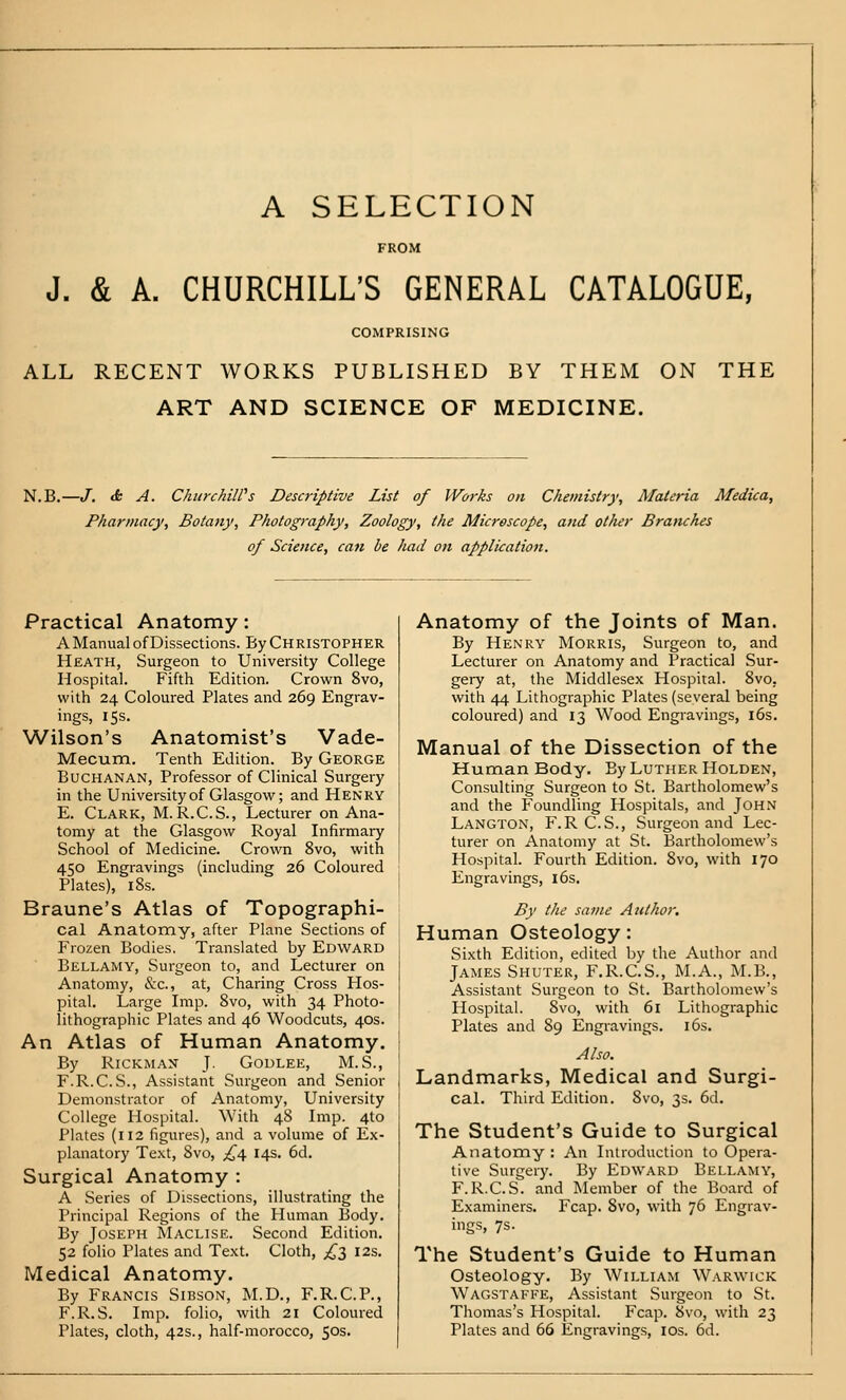 A SELECTION FROM J. & A. CHURCHILL'S GENERAL CATALOGUE, COMPRISING ALL RECENT WORKS PUBLISHED BY THEM ON THE ART AND SCIENCE OF MEDICINE. N.B.—J. & A. ChiirchiWs Descriptive List of Works on Chemistry, Materia Medica, Pharmacy, Botany, Photography, Zoology, the Microscope, and other Branches of Science, can he had on application. Practical Anatomy: A Manual of Dissections. By Christopher Heath, Surgeon to University College Hospital. Fifth Edition. Crown 8vo, with 24 Coloured Plates and 269 Engrav- ings, 15s. Wilson's Anatomist's Vade- Mecum. Tenth Edition. By George Buchanan, Professor of Clinical Surgery in the University of Glasgow; and Henry E. Clark, M. R.C.S., Lecturer on Ana- tomy at the Glasgow Royal Infirmary School of Medicine. Crown 8vo, with 450 Engravings (including 26 Coloured Plates), i8s. Braune's Atlas of Topographi- cal Anatomy, after Plane Sections of Frozen Bodies, Translated by Edward Bellamy, Surgeon to, and Lecturer on Anatomy, &c., at. Charing Cross Hos- pital. Large Imp. 8vo, with 34 Photo- lithographic Plates and 46 Woodcuts, 40s. An Atlas of Human Anatomy. By RicKMAN T- Godlee, M.S., F.R.C.S., Assistant Surgeon and Senior Demonstrator of Anatomy, University College Hospital. With 48 Imp. 4to Plates (112 figures), and a volume of Ex- planatory Te.xt, 8vo, £\ 14s. 6d. Surgical Anatomy : A Series of Dissections, illustrating the Principal Regions of the Human Body. By Joseph Maclise. Second Edition. 52 folio Plates and Text. Cloth, ;^3 12s. Medical Anatomy. By Francis Sibson, M.D., F.R.C.P., F.R.S. Imp. folio, with 21 Coloured Plates, cloth, 42s., half-morocco, 50s. Anatomy of the Joints of Man. By Henry Morris, Surgeon to, and Lecturer on Anatomy and Practical Sur- gery at, the Middlesex Hospital. 8vo, with 44 Lithographic Plates (several being coloured) and 13 Wood Engravings, i6s. Manual of the Dissection of the Human Body. By Luther Holden, Consulting Surgeon to St. Bartholomew's and the Foundling Hospitals, and John Langton, F. R C.S., Surgeon and Lec- turer on Anatomy at St. Bartholomew's HospitaL Fourth Edition. 8vo, with 170 Engravings, 16s. By the same Author. Human Osteology: Sixth Edition, edited by the Author and James Shuter, F.R.C.S., M.A., M.B., Assistant Surgeon to St. Bartholomew's Hospital. 8vo, with 61 Lithographic Plates and 89 Engravings. i6s. Also. Landmarks, Medical and Surgi- cal. Third Edition. Svo, 3s. 6d. The Student's Guide to Surgical Anatomy : An Introduction to Opera- tive Surgery. By Edward Bellamy, F.R.C.S. and Member of the Board of Examiners. Fcap. Svo, with 76 Engrav- ings, 7s. The Student's Guide to Human Osteology. By William Warwick Wagstafee, Assistant Surgeon to St. Thomas's Hospital. Fcap. Svo, with 23 Plates and 66 Engravings, los. 6d.