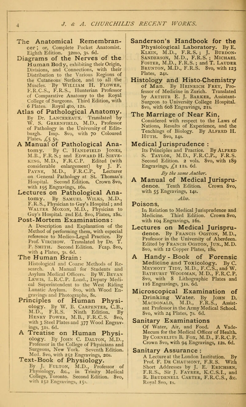 The Anatomical Remembran- cer ; or, Complete Pocket Anatomist. Eighth Edition. 32mo, 3s. 6d. Diagrams of the Nerves of the Human Body, exhibiting their Origin, Divisions, and Connections, with their Distribution to the Various Regions of the Cutaneous Surface, and to all the Muscles. By William H. Flower, F.R.C.S., F.R.S., Hunterian Professor of Comparative Anatomy to the Royal College of Surgeons. Third Edition, with 6 Plates. Royal 4to, 12s. Atlas of Pathological Anatomy. By Dr. Lancereaux. Translated by W. S. Greenfield, M.D., Professor of Pathology in the University of Edin- burgh. Imp. 8vo, with 70 Coloured Plates, ;^5 5s. A Manual of Pathological Ana- tomy. By C. Handfield Jones, M.B., F.R.S.; and Edward H. Sieve- king, M.D., F.R.C.P. Edited (with considerable enlargement) by J. F. Payne, M.D., F.R.C.P., Lecturer on General Pathology at St. Thomas's Hospital. Second Edition. Crown 8vo, with 195 Engravings, i6s. Lectures on Pathological Ana- tomy. By Samuel Wilks, M.D., F. R.S., Physician to Guy's Hospital; and Walter Moxon, M.D. , Physician to Guy's Hospital. 2nd Ed. 8vo, Plates, i8s. Post-Mortem Examinations: A Description and Explanation of the Method of performing them, with especial reference to Medico-Legal Practice. By Prof. ViRCHOW. Translated by Dr. T. P. Smith. Second Edition. Fcap. 8vo, with 4 Plates, 3s. 6d. The Human Brain : Histological and Coarse Methods of Re- search. A Manual for Students and Asylum Medical Officers. By W. Bevan Lewis, L.R.C.P. Lond., Deputy Medi- cal Superintendent to the West Riding Lunatic Asylum. 8vo, with Wood En- gravings and Photographs, 8s. Principles of Human Physi- ology, By W. B. Carpenter, C.B., M.D., F.R.S. Ninth Edition. By Henry Power, M.B., F.R.C.S. 8vo, with 3 Steel Plates and 377 Wood Engrav- ings, 31s. 6d. A Treatise on Human Physi- ology. By John C. Dalton, M.D., Professor in the College of Physicians and Surgeons, New York. Seventh Edition. Med. 8vo, with 252 Engravings, 20s. Text-Book of Physiology. By J. Fulton, M.D., Professor of Physiology, &c., in Trinity Medical College, Toronto. Second Edition. 8vo, with 152 Engravings, 15-;. Sanderson's Handbook for the Physiological Laboratory. By E. Klein, M.D., F.R.S. ; J. Burdon- Sanderson, M.D., F.R.S. ; Michael Foster, M.D., F.R.S.; and T. Lauder Brunton, M.D., F.R.S. 8vo, with 123 Plates, 24s. Histology and Histo-Chemistry of Man. By Heinrich Frey, Pro- fessor of Medicine in Zurich. Translated by Arthur E. J. Barker, Assistant- Surgeon to University College Hospital. 8vo, with 608 Engravings, 21s. The Marriage of Near Kin, Considered with respect to the Laws of Nations, Results of Experience, and the Teachings of Biology. By Alfred H. HuTH. 8vo, 14s. Medical Jurisprudence : Its Principles and Practice. By Alfred S. Taylor, M.D., F.R.C.P., F.R.S. Second Edition. 2 vols. 8vo, with 189 Engravings, £1 us. 6d. By the same Author. A Manual of Medical Jurispru- dence. Tenth Edition. Crown 8vo, with 55 Engravings, 14s. Also. Poisons, In Relation to Medical Jurisprudence and Medicine. Third Edition. Crown 8vo, with 104 Engravings, i6s. Lectures on Medical Jurispru- dence. By Francis Ogston, M.D., Professor in the University of Aberdeen. Edited by Francis Ogston, Jun., M.D. 8vo, with 12 Copper Plates, i8s. A Handy - Book of Forensic Medicine and Toxicology. By C. Meymott Tidy, M.D., F.C.S„andW. Bathurst Woodman, M.D., F.R.C.P. 8vo, with 8 Lithographic Plates and 116 Engravings, 31s. 6d. Microscopical Examination of Drinking Water. By John D. Macdonald, M.D., F.R.S., Assist- ant Professor in the Army Medical School. 8vo, with 24 Plates, 7s. 6d. Sanitary Examinations Of Water, Air, and Food. A Vade- Mecum for the Medical Officer of Health. By Cornelius B. Fox, M.D., F.R,C.P. Crown 8vo, with 94 Engravings, I2s. 6d. Sanitary Assurance : A Lecture at the London Institution. By Prof. F. De Chaumont, F.R.S. With Short Addresses by J. E. Erichsen, F.R.S., Sir J. Fayrer, K.C.S.L, and R. Brudenell Carter, F.R.C.S., &c. Royal 8vo, Is.