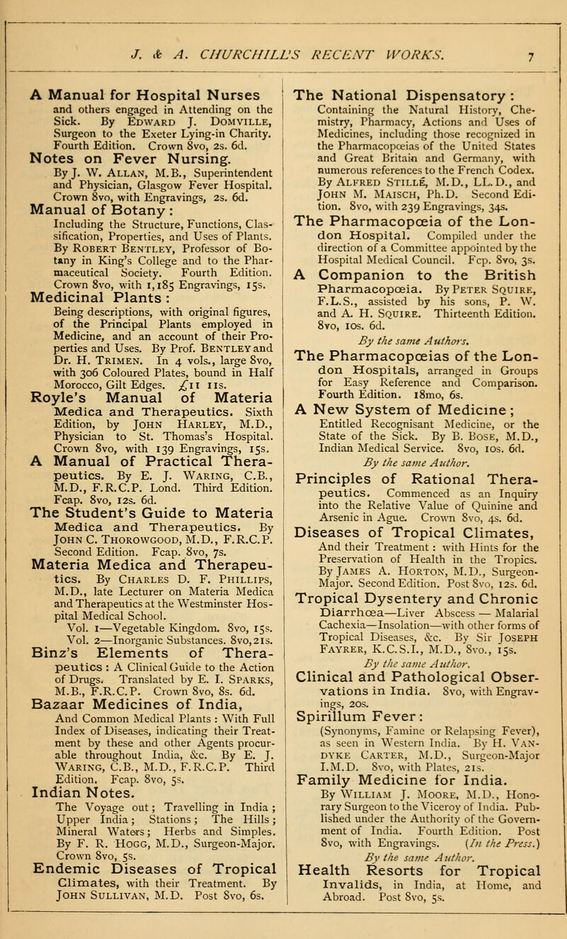 A Manual for Hospital Nurses and others engaged in Attending on the Sick. By Edward J. Domville, Surgeon to the Exeter Lying-in Charity. Fourth Edition. Crown 8vo, 2s. 6d. Notes on Fever Nursing. By J. W. Allan, M.B., Superintendent and Physician, Glasgow Fever Hospital. Crown 8vo, with Engravings, 2s. 6d. Manual of Botany: Including the Structure, Functions, Clas- sification, Properties, and Uses of Plants. By Robert Bentley, Professor of Bo- tany in King's College and to the Phar- maceutical Society. Fourth Edition. Crown 8vo, with 1,185 Engravings, 15s. Medicinal Plants : Being descriptions, with original figures, of the Principal Plants employed in Medicine, and an account of their Pro- perties and Uses. By Prof. Bentley and Dr. H. Trimen. In 4 vols., large 8vo, with 306 Coloured Plates, bound in Half Morocco, Gilt Edges. ;,(^ii lis. Royle's Manual of Materia Medica and Therapeutics. Sixth Edition, by John Harley, M.D., Physician to St. Thomas's Hospital. Crown 8vo, with 139 Engravings, 15s. A Manual of Practical Thera- peutics. By E. J. Waring, C.B., M.D., F.R.C.P. Lond. Third Edition. Fcap. 8vo, I2s. 6d. The Student's Guide to Materia Medica and Therapeutics. By John C. Thorowgood, M.D,, F.R.C.P. Second Edition. Fcap. 8vo, 7s. Materia Medica and Therapeu- tics. By Charles D. F. Phillips, M.D., late Lecturer on Materia Medica and Therapeutics at the Westminster Hos- pital Medical School. Vol. I—Vegetable Kingdom. 8vo, 15s. Vol. 2—Inorganic Substances. 8vo,2is. Binz's Elements of Thera- peutics : A Clinical Guide to the Action of Drugs. Translated by E. I. Sparks, M.B., F.R.C.P. Crown 8vo, 8s. 6d. Bazaar Medicines of India, And Common Medical Plants : With Full Index of Diseases, indicating their Treat- ment by these and other Agents procur- able throughout India, &c. By E. J. Waring, C.B., M.D., F.R.C.P. Third Edition. Fcap. 8vo, 5s. Indian Notes. The Voyage out; Travelling in India ; Upper India ; Stations ; The Hills ; Mineral Waters; Herbs and Simples. By F. R. Hogg, M.D., Surgeon-Major. Crown 8vo, 5 s. Endemic Diseases of Tropical Climates, with their Treatment. By John Sullivan, M.D. Post Svo, 6s. The National Dispensatory : Containing the Natural History, Che- mistry, Pharmacy, Actions and Uses of Medicines, including those recognized in the Pharmacopoeias of the United States and Great Britain and Germany, with numerous references to the French Codex. By Alfred Stille, M.D., LL. D., and John M. Maisch, Ph.D. Second Edi- tion. 8vo, with 239 Engravings, 34s. The Pharmacopoeia of the Lon- don Hospital. Compiled under the direction of a Committee appointed by the Hospital Medical Council. Fcp. Svo, 3s. A Companion to the British Pharmacopoeia. By Peter Squire, F.L.S., assisted by his sons, P. W. and A. H. Squire. Thirteenth Edition. Svo, los. 6d. By the same Authois. The Pharmacopoeias of the Lon- don Hospitals, arranged in Groups for Easy Reference and Comparison. Fourth Edition. i8mo, 6s. A New System of Medicme; Entitled Recognisant Medicine, or the State of the Sick. By B. BoSE, M.D., Indian Medical Service. Svo, los. 6d. By ike same Author. Principles of Rational Thera- peutics. Commenced as an Inquiry into the Relative Value of Quinine and Arsenic in Ague. Crown Svo, 4s. 6d. Diseases of Tropical Climates, And their Treatment : with Hints for the Preservation of Health in the Tropics. By James A. Horton, M.D., Surgeon- Major. Second Edition. Post Svo, 12s. 6d. Tropical Dysentery and Chronic Diarrhoea—Liver Abscess — Malarial Cachexia—Insolation—with other forms of Tropical Diseases, &c. By Sir Joseph Fayrer, K.C.S.L, M.D., Svo., 15s. By the same Autho?: Clinical and Pathological Obser- vations in India. Svo, with Engrav- ings, 20S. Spirillum Fever: (Synonyms, Famine or Relapsing Fever), as seen in Western India. By H. Van- dyke Carter, M.D., Surgeon-Major I.M.D. Svo, with Plates, 21s. Family Medicine for India. By William J. Moore, M.D., Hono- rary Surgeon to the Viceroy of India. Pub- lished under the Authority of the Govern- ment of India. Fourth Edition. Post Svo, with Engravings. [In the Press.) By the same Attfhor. Health Resorts for Tropical Invalids, in India, at Home, and Abroad. Post Svo, 5s.