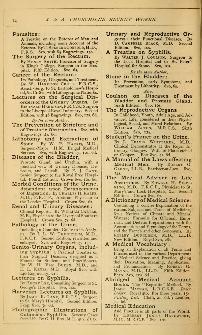 Parasites: A Treatise on the Entozoa of Man and Animals, including some Account of the Ectozoa. ByT. SpencerCobbold,M.D., F.R.S. 8y0; with 85 Engravings, 15s. The Surgery of the Rectum. By Henry Smith, Professor of Surgery in King's College, Surgeon to the Hos- pital. Fifth Edition. 8vo, 6s. Cancer of the Rectum: Its Pathology, Diagnosis, and Treatment. By W. Harrison Cripps, F.R.C.S., Assist.-Surg, to St. Bartholomew's Hospi- tal, &c. Cr. 8vo, with Lithographic Plates, 6s. Lectures on the Surgical Dis- orders of the Urinary Organs. By Reginald Harrison,F.R.C.S.,Surgeon to the Liverpool Royal Infirmary. Second Edition, with 48 Engravings. 8vo, 12s. 6d. By the same Author. The Prevention of Stricture and of Prostatic Obstruction. Svo, with Engravings, 2s. 6d. Lithotomy and Extraction of stone. By W. P. Harris, M.D., Surgeon-Major H.M. Bengal Medical Service. Svo, with Engravings, los. 6d. Diseases of the Bladder, Prostate Gland, and Urethra, with a practical view of Urinary Diseases, De- posits, and Calculi. By F. J- Gant, Senior Surgeon to the Royal Free Hospi- tal. Fourth Edition. Crown Svo, los. 6d. Morbid Conditions of the Urine, dependent upon Derangements of Digestion. By Charles H. Ralfe, M.D., F.R.C.P., Assistant-Physician to the London Hospital. Crown Svo, 6s. Renal and Urinary Diseases : Clinical Reports. By William Carter, M.B., Physician to the Liverpool Southern Hospital. Crown Svo. 7s. 6d. Pathology of the Urine, Including a Complete Guide to its Analy- sis. By J. L. W. Thudichum, M.D., F.R.C.P. Second Edition, rewritten and enlarged. Svo, with Engravings, 15s. Genito-Urinary Organs, includ- ing Syphilis : a Practical Treatise on their Surgical Diseases, designed as a Manual for Students and Practitioners. By W. IL Van Buren, M.D., and E. L. Keyes, M.D. Royal Svo, with 140 Engravings, 21s. Lectures on Syphilis. By Henry Lee, Consulting Surgeon to St. George's Hospital. Svo, los. I^arveian Lectures on Syphilis. By James R. Lanp:, F.R.C.S., Surgeon to St. Mary's Hospital. Second Edition. P'cap. Svo, 3s. 6d. Photographic Illustrations of Cutaneous Syphilis. Seventy Cases fr^m Life. Bv G. TI. Fnx. M.D. 4to. /<; !;s. Urinary and Reproductive Or- gans : their Functional Diseases. By D. Campbell Black, M.D. Second Edition. Svo, los. A Treatise on Syphilis. By Walter J. Coulsok, Surgeon to the Lock Hospital and to St. Peter's Hospital for Stone. Svo, los. By the same Author. Stone in the Bladder: Its Prevention, early Symptoms, and Treatment by Lithotrity. Svo, 6s. Also. Coulson on Diseases of the Bladder and Prostate Gland. Sixth Edition. Svo, i6s. The Reproductive Organs In Childhood, Youth, Adult Age, and Ad- vanced Life, considered in their Physio- logical, Social, and Moral Relations. By William Acton, M.R.C.S. Sixth Edition. Svo, 12s. Student's Primer on the Urine. By J. Travis Whittaker, M.D., Clinical Demonstrator at the Royal In- firmary, Glasgow. With 16 Plates etched on Copper. Post Svo, 4s. 6d. A Manual of the Laws affecting Medical Men. By Robert G. Glenn, LL.B., Barrister-at-Law. Svo, 14s. The Medical Adviser in Life Assurance. By Edward H. Sieve- king, M.D., F.R.C.P., Physician to St. Mary's'and Lock Hospitals, &c. Second Edition. Crown Svo, 6s. A Dictionary of Medical Science: Containing a concise Explanation of the various Subjects and Terms of Medicine, &c. ; Notices of Climate and Mineral Waters; Formulae for Officinal, Empi- rical, and Dietetic Preparations ; with the Accentuation and Etymology of the Terms, and the French and other Synonyms. By Robley Dunglison, M.D., LL.D. New Edition. Royal Svo, 28s. A Medical Vocabulary : Being an Explanation of all Terms and Phrases used in the various Departments of Medical Science and Practice, giving their Derivation, Meaning, Application, and Pronunciation. By Robert G. Mayne, M.D., LL.D. Fifth Edition. Fcap. Svo, I OS. 6d. Abridged Medical Account Books. The  Expedite  Method. By James Macnab, L. R.C.S.E. Index Ledger. Royal 4to. For three years, 15s. Visiting List. Cloth, 2s. 6d. ; Leather, 3s. 6d. Medical Education And Practice in all parts of the World. By Herbert Junius Hardwicke, M.D.. M.R.C.P. Svo, io<;.