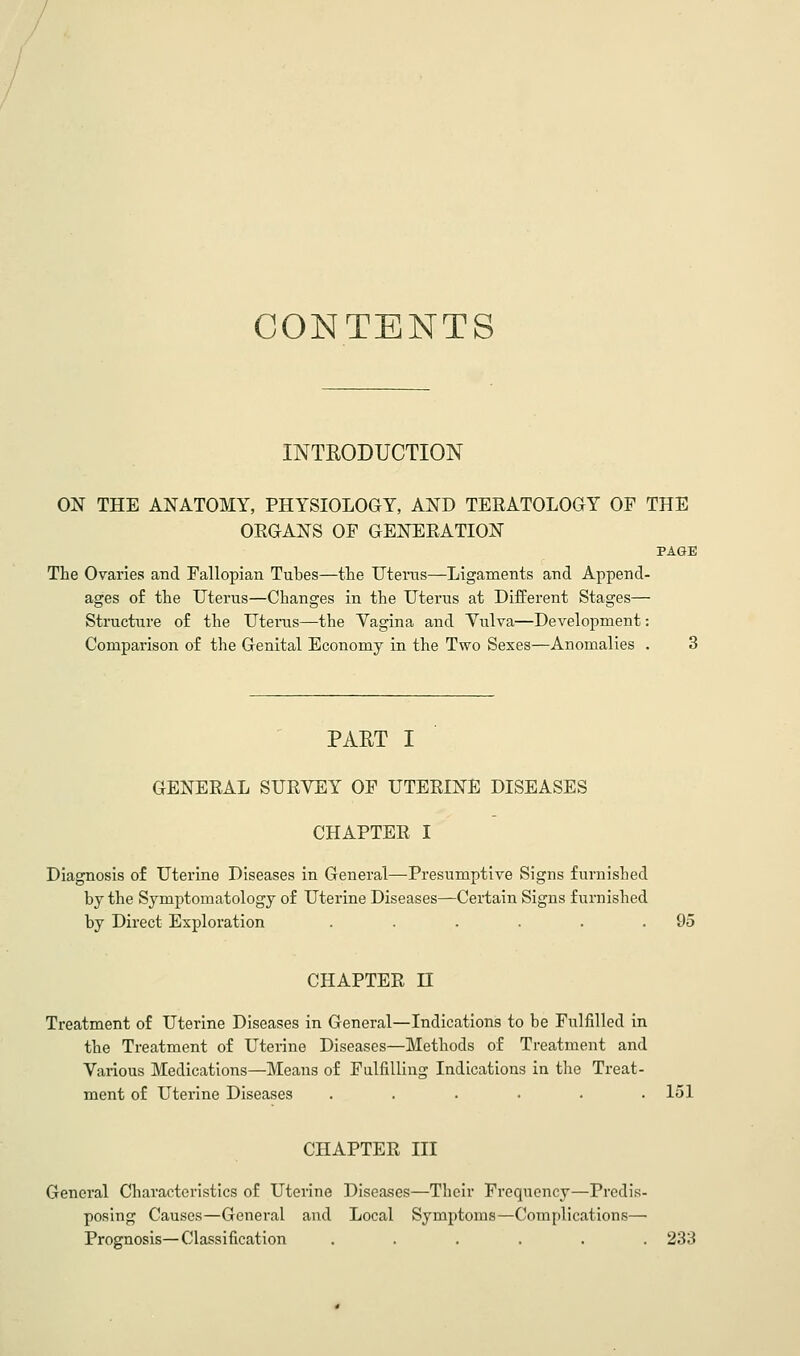 CONTENTS INTEODUCTION ON THE ANATOMY, PHYSIOLOGY, AND TERATOLOGY OF THE ORGANS OF GENERATION PAGE The Ovaries and Fallopian Tubes—the Uterus—Ligaments and Append- ages of the Uterus—Changes in the Uterus at Different Stages— Structure of the Uterus—the Vagina and Yulva—Development: Comparison of the Genital Economy in the Two Sexes—Anomalies . 3 PART I GENERAL SURVEY OF UTERINE DISEASES CHAPTER I Diagnosis of Uterine Diseases in General—-Presumptive Signs furnished by the Symptomatology of Uterine Diseases—Certain Signs furnished by Direct Exploration . . . . . .95 CHAPTER n Treatment of Uterine Diseases in General—Indications to be Fulfilled in the Treatment of Uterine Diseases—Methods of Treatment and Various Medications—Means of Fulfilling Indications in the Treat- ment of Uterine Diseases . . . • . .151 CHAPTER III General Characteristics of Uterine Diseases—Their Frequency—Predis- posing Causes—General and Local Symptoms—Complications— Prognosis—Classification ...... 233