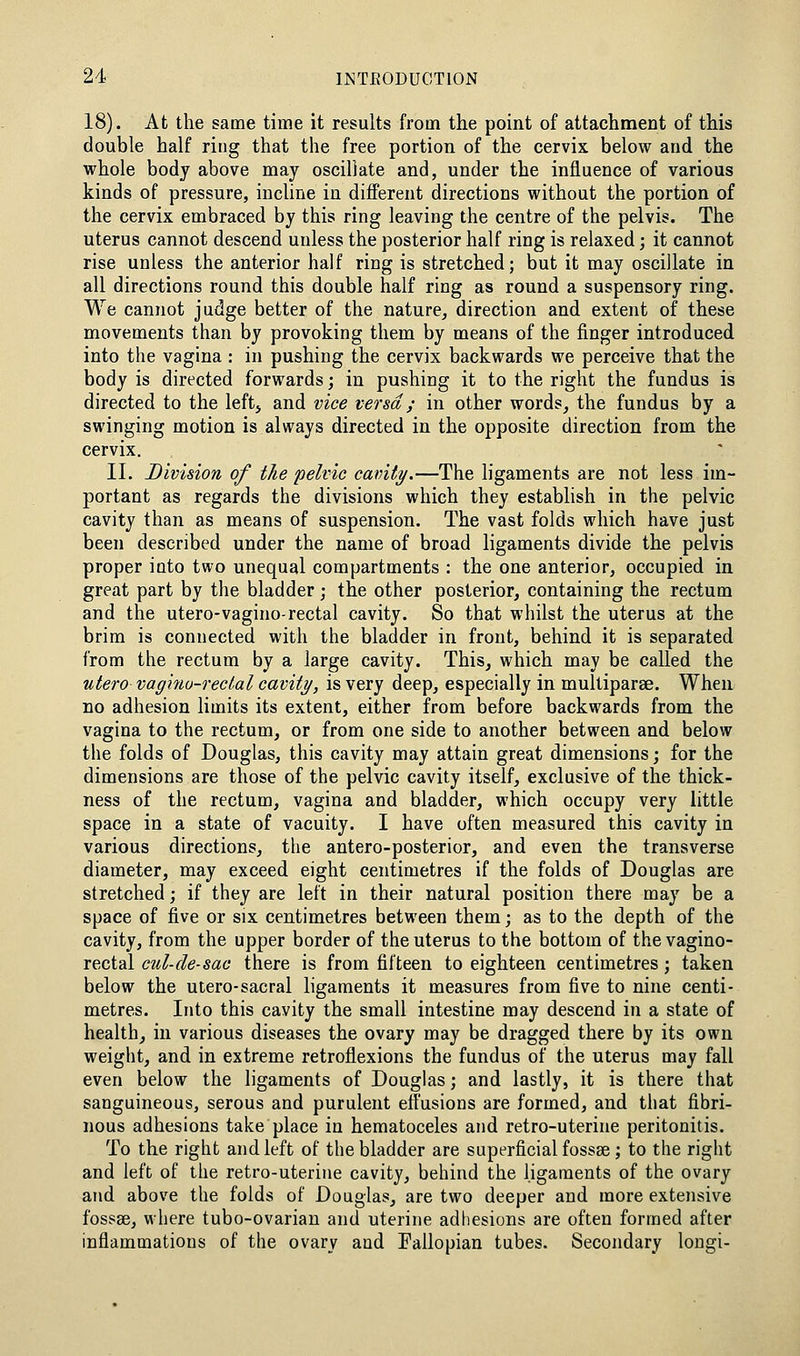 18). At the same time it results from the point of attachment of this double half ring that the free portion of the cervix, below and the whole body above may oscillate and, under the influence of various kinds of pressure, incUne in different directions without the portion of the cervix embraced by this ring leaving the centre of the pelvis. The uterus cannot descend unless the posterior half ring is relaxed; it cannot rise unless the anterior half ring is stretched; but it may oscillate in all directions round this double half ring as round a suspensory ring. We cannot judge better of the nature, direction and extent of these movements than by provoking them by means of the finger introduced into the vagina : in pushing the cervix backwards we perceive that the body is directed forwards; in pushing it to the right the fundus is directed to the leftj and vice versa ; in other words, the fundus by a swinging motion is always directed in the opposite direction from the cervix. II. Division of the pelvic cavity.—The ligaments are not less im- portant as regards the divisions which they establish in the pelvic cavity than as means of suspension. The vast folds which have just been described under the name of broad ligaments divide the pelvis proper into two unequal compartments : the one anterior, occupied in great part by the bladder; the other posterior, containing the rectum and the utero-vagino-rectal cavity. So that whilst the uterus at the brim is connected with the bladder in front, behind it is separated from the rectum by a large cavity. This, which may be called the utero vaginu-reclal cavity, is very deep, especially in multiparse. When no adhesion limits its extent, either from before backwards from the vagina to the rectum, or from one side to another between and below the folds of Douglas, this cavity may attain great dimensions; for the dimensions are those of the pelvic cavity itself, exclusive of the thick- ness of the rectum, vagina and bladder, which occupy very little space in a state of vacuity. I have often measured this cavity in various directions, the antero-posterior, and even the transverse diameter, may exceed eight centimetres if the folds of Douglas are stretched; if they are left in their natural position there may be a space of five or six centimetres between them; as to the depth of the cavity, from the upper border of the uterus to the bottom of the vagino- rectal cul-de-sac there is from fifteen to eighteen centimetres j taken below the utero-sacral ligaments it measures from five to nine centi- metres. Into this cavity the small intestine may descend in a state of health, in various diseases the ovary may be dragged there by its own weight, and in extreme retroflexions the fundus of the uterus may fall even below the ligaments of Douglas; and lastly, it is there that sanguineous, serous and purulent effusions are formed, and that fibri- nous adhesions take place in hematoceles and retro-uterine peritonitis. To the right and left of the bladder are superficial fossae; to the right and left of the retro-uterine cavity, behind the ligaments of the ovary and above the folds of Douglas, are two deeper and more extensive fospse, where tubo-ovarian and uterine adliesions are often formed after inflammations of the ovary and Fallopian tubes. Secondary longi-