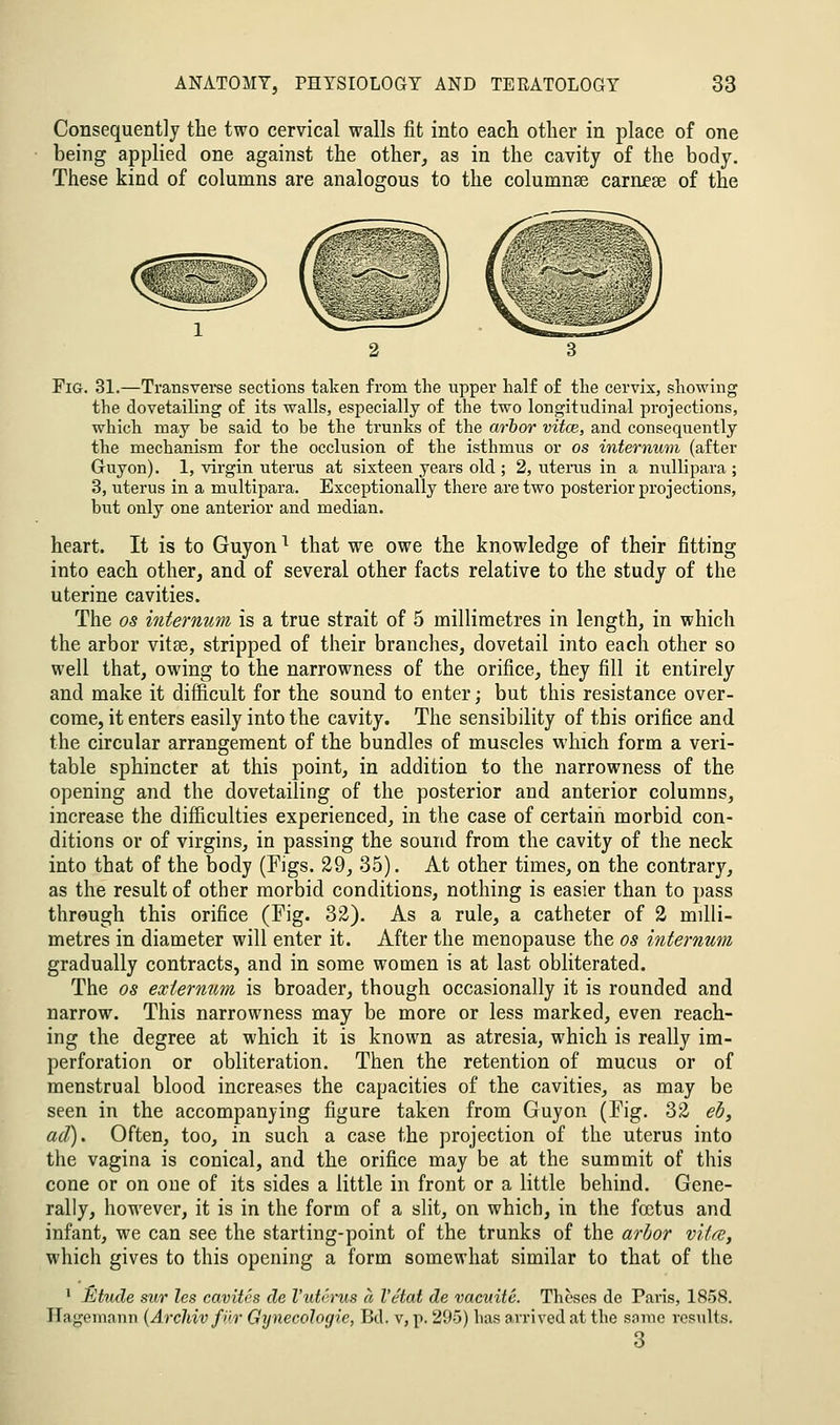 Consequently the two cervical walls fit into each other in place of one being applied one against the other^ as in the cavity of the body. These kind of columns are analogous to the columnse carnese of the Tig. 31.—Transvei-se sections taken from the upper half of the cervix, showing the dovetailing of its walls, especially of the two longitudinal projections, which may be said to be the trunks of the arhor vitce, and consequently the mechanism for the occlusion of the isthmus or os internutn (after Guyon). 1, virgin uterus at sixteen years old ; 2, uterus in a nullipara ; 3, uterus in a multipara. Exceptionally there are two posterior projections, but only one anterior and median. heart. It is to Guyon ^ that we owe the knowledge of their fitting into each other, and of several other facts relative to the study of the uterine cavities. The OS internum is a true strait of 5 millimetres in length, in which the arbor vitse, stripped of their branches, dovetail into each other so well that, owing to the narrowness of the orifice, they fill it entirely and make it difficult for the sound to enter; but this resistance over- come, it enters easily into the cavity. The sensibility of this orifice and the circular arrangement of the bundles of muscles which form a veri- table sphincter at this point, in addition to the narrowness of the opening and the dovetailing of the posterior and anterior columns, increase the difficulties experienced, in the case of certain morbid con- ditions or of virgins, in passing the sound from the cavity of the neck into that of the body (Figs. 29, 35). At other times, on the contrary, as the result of other morbid conditions, nothing is easier than to pass through this orifice (Fig. 32). As a rule, a catheter of 2 milli- metres in diameter will enter it. After the menopause the os internum gradually contracts, and in some women is at last obliterated. The OS externum is broader, though occasionally it is rounded and narrow. This narrowness may be more or less marked, even reach- ing the degree at which it is known as atresia, which is really im- perforation or obliteration. Then the retention of mucus or of menstrual blood increases the capacities of the cavities, as may be seen in the accompanying figure taken from Guyon (Fig. 32 eh, ad). Often, too, in such a case the projection of the uterus into the vagina is conical, and the orifice may be at the summit of this cone or on one of its sides a little in front or a little behind. Gene- rally, however, it is in the form of a slit, on which, in the foetus and infant, we can see the starting-point of the trunks of the arhor vita, which gives to this opening a form somewhat similar to that of the • Etude sur les cavites de I'uterus a I'etat de vaeuile. Theses de Paris, 1858. Hagemann {ArcJiivfilr Gynecologic, Bd. v, p. 295) has arrived at the same results. 3