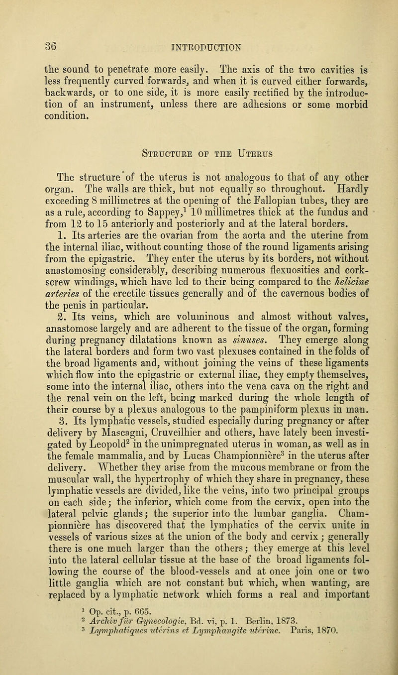 the sound to penetrate more easily. The axis of the two cavities is less frequently curved forwards^ and when it is curved either forwards, backwards, or to one side, it is more easily rectified by the introduc- tion of an instrument, unless there are adhesions or some morbid condition. Steucture op the Uterus The structure of the uterus is not analogous to that of any other organ. The walls are thick, but not equally so throughout. Hardly exceeding 8 millimetres at the opening of the Fallopian tubes, they are as a rule, according to Sappey,^ 10 millimetres thick at the fundus and from 12 to 15 anteriorly and posteriorly and at the lateral borders. 1. Its arteries are the ovarian from the aorta and the uterine from the internal iliac, without counting those of the round ligaments arising from the epigastric. They enter the uterus by its borders, not without anastomosing considerably, describing numerous flexuosities and cork- screw windings, which have led to their being compared to the helicine arteries of the erectile tissues generally and of the cavernous bodies of the penis in particular. 3. Its veins, which are voluminous and almost without valves, anastomose largely and are adherent to the tissue of the organ, forming during pregnancy dilatations known as sinuses. They emerge along the lateral borders and form two vast plexuses contained in the folds of the broad ligaments and, without joining the veins of these ligaments which flow into the epigastric or external iliac, they empty themselves, some into the internal iliac, others into the vena cava on the right and the renal vein on the left, being marked during the whole length of their course by a plexus analogous to the pampiniform plexus in man. 3. Its lymphatic vessels, studied especially during pregnancy or after delivery by Mascagni, Cruveilhier and others, have lately been investi- gated by Leopold^ in the unimpregnated uterus in woman, as well as in the female mammalia, and by Lucas Championnierc^ in the uterus after delivery. Whether they arise from the mucous membrane or from the muscular wall, the hypertrophy of which they share in pregnancy, these lymphatic vessels are divided, like the veins, into two principal groups on each side; the inferior, which come from the cervix, open into the lateral pelvic glands; the superior into the lumbar ganglia. Cham- pionniere has discovered that the lymphatics of the cervix unite in vessels of various sizes at the union of the body and cervix; generally there is one much larger than the others; they emerge at this level into the lateral cellular tissue at the base of the broad ligaments fol- lowing the course of the blood-vessels and at once join one or two little ganglia which are not constant but which, when wanting, are replaced by a lymphatic network which forms a real and important ' Op. cit., p. 665. 2 ArcMvfur Gynecologie, Bd. vi, p. 1. Berlin, 1873. 3 Lymphatiriues uterins ei Lymphavgite uterine. Paris, 1870.