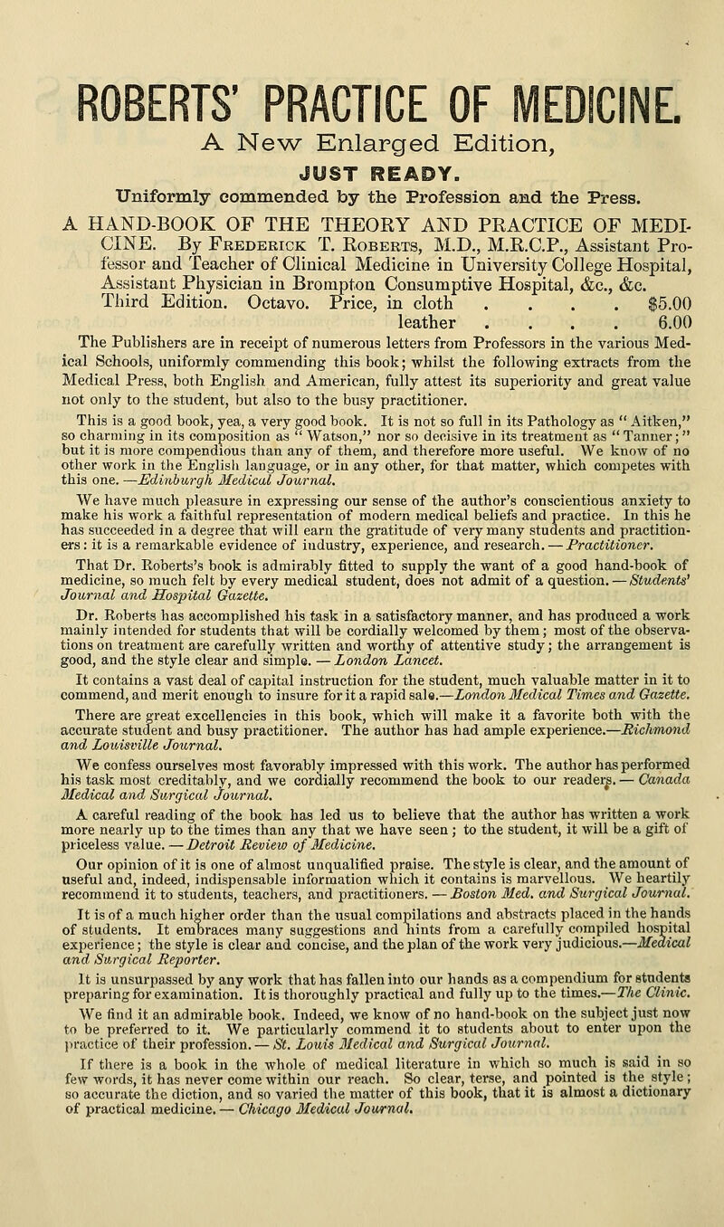 ITS' PRACTICE OF MEDICINE. A Ne^A^ Enlarged Edition, JUST READY. Uniformly commended by the Profession and the Press. A HAND-BOOK OF THE THEORY AND PRACTICE OF MEDI- CINE. By Frederick T. Roberts, M.D., M.R.C.F., Assistant Pro- fessor and Teacher of Clinical Medicine in University College Hospital, Assistant Physician in Brompton Consumptive Hospital, &c., &c. Third Edition. Octavo. Price, in cloth .... $5.00 leather .... 6.00 The Publishers are in receipt of numerous letters from Professors in the various Med- ical Schools, uniformly commending this book; whilst the following extracts from the Medical Press, both English and American, fully attest its superiority and great value not only to the student, but also to the busy practitioner. This is a good book, yea, a very good book. It is not so full in its Pathology as  Aitken, so charming in its composition as  Watson, nor so decisive in its treatment as  Tanner; but it is more compendious than any of them, and therefore more useful. We know of no other work in the English language, or in any other, for that matter, which competes with this one. —Edinburgh Medical Journal. We have much pleasure in expressing our sense of the author's conscientious anxiety to make his work a faithful representation of modern medical beliefs and practice. In this he has succeeded in a degree that will earn the gratitude of very many students and practition- ers: it is a remarkable evidence of industry, experience, and research. — Practitioner. That Dr. Eoberts's book is admirably fitted to supply the want of a good hand-book of medicine, so much felt by every medical student, does not admit of a question. — Students' Journal and Hosjntal Gazette. Dr. Koberts has accomplished his task in a satisfactory manner, and has produced a work mainly intended for students that will be cordially welcomed by them; most of the observa- tions on treatment are carefully written and worthy of attentive study; the arrangement is good, and the style clear and simple. —London Lancet. It contains a vast deal of capital instruction for the student, much valuable matter in it to commend, and merit enough to insure for it a rapid sale.—London Medical Times and Gazette. There are great excellencies in this book, which will make it a favorite both with the accurate student and busy practitioner. The author has had ample experience.—Richmond and Louisville Journal. We confess ourselves most favorably impressed with this work. The author has performed his task most creditably, and we cordially recommend the book to our reader^. — Canada Medical and Surgical Journal. A careful reading of the book has led us to believe that the author has written a work more nearly up to the times than any that we have seen; to the student, it will be a gift of priceless value. —Detroit Review of Medicine. Our opinion of it is one of almost unqualified praise. The style is clear, and the amount of useful and, indeed, indispensable information which it contains is marvellous. We heartily recommend it to students, teachers, and practitioners. — Boston Med. and Surgical Journal. It is of a much higher order than the usual compilations and abstracts placed in the hands of students. It embraces many suggestions and hints from a carefully compiled hospital experience; the style is clear and concise, and the plan of the work very judicious.—Medical and Surgical Reporter. It is unsurpassed by any work that has fallen into our hands as a compendium for students preparing for examination. It is thoroughly practical and fully up to the times.—The Clinic. We find it an admirable book. Indeed, we know of no hand-book on the subject just now to be preferred to it. We particularly commend it to students about to enter upon the jn-actice of their profession. — St. Louis Medical and Surgical Journal. If there is a book in the whole of medical literature in which so much is said in so few words, it has never come within our reach. So clear, terse, and pointed is the style ; so accurate the diction, and so varied the matter of this book, that it is almost a dictionary of practical medicine. — Chicago Medical Journal.