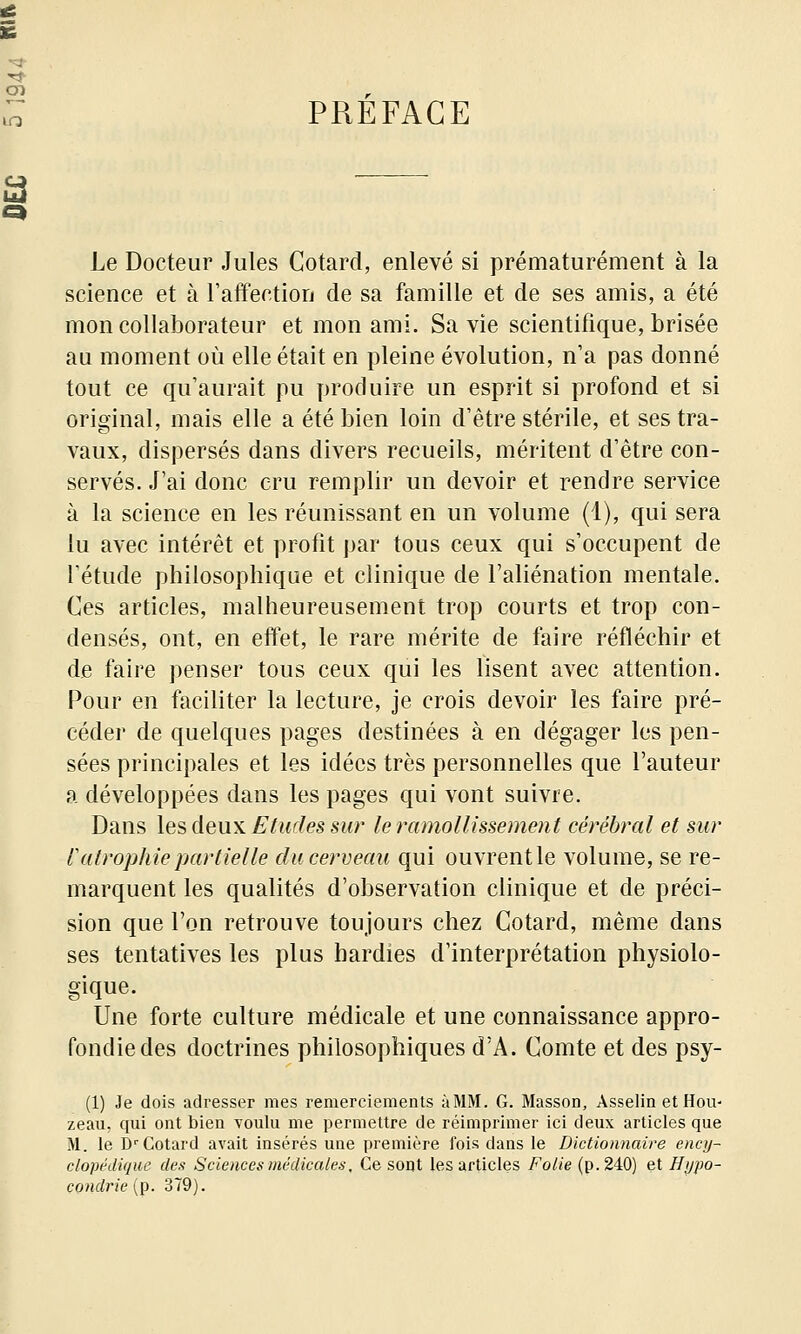 PREFACE Le Docteur Jules Cotard, enlevé si prématurément à la science et à l'affection de sa famille et de ses amis, a été mon collaborateur et mon ami. Sa vie scientifique, brisée au moment où elle était en pleine évolution, n'a pas donné tout ce qu'aurait pu produire un esprit si profond et si original, mais elle a été bien loin d'être stérile, et ses tra- vaux, dispersés dans divers recueils, méritent d'être con- servés. J'ai donc cru remplir un devoir et rendre service à la science en les réunissant en un volume (1), qui sera lu avec intérêt et profit par tous ceux qui s'occupent de l'étude philosophique et clinique de l'aliénation mentale. Ces articles, malheureusement trop courts et trop con- densés, ont, en effet, le rare mérite de faire réfléchir et de faire penser tous ceux qui les lisent avec attention. Pour en faciliter la lecture, je crois devoir les faire pré- céder de quelques pages destinées à en dégager les pen- sées principales et les idées très personnelles que l'auteur a développées dans les pages qui vont suivre. Dans les dewn Etudes sur le ramollissement cérébral et sur ratrophie partielle du cerveau qui ouvrent le volume, se re- marquent les qualités d'observation clinique et de préci- sion que l'on retrouve toujours chez Cotard, même dans ses tentatives les plus hardies d'interprétation physiolo- gique. Une forte culture médicale et une connaissance appro- fondie des doctrines philosophiques d'A. Comte et des psy- (1) Je dois adresser mes remerciements àMM. G. Masson, Asselin etHou- zeau, qui ont bien youIu me permettre de réimprimer ici deux articles que M. le D'Cotard avait insérés une première fois dans le Dictiomiaire enc])~ clopédique des Sciences mêdicalets, Ce sont les articles Folie (p. 240) et Hypo- condrie (p. 379).