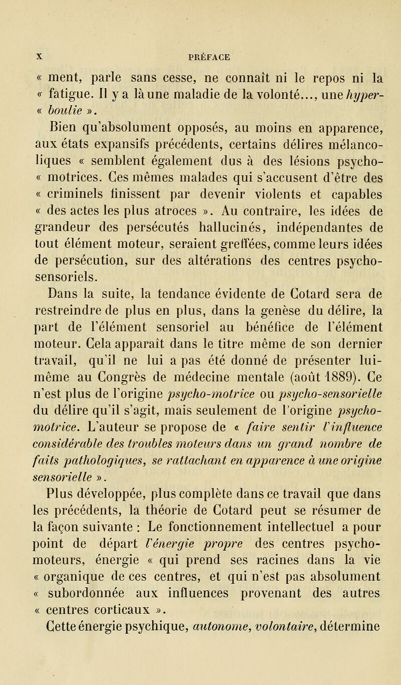 « ment, parle sans cesse, ne connaît ni le repos ni la <f fatigue. 11 y a là une maladie de la volonté..., unehyper- « boulie ». Bien qu'absolument opposés, au moins en apparence, aux états expansifs précédents, certains délires mélanco- liques « semblent également dus à des lésions psycho- ce motrices. Ces mêmes malades qui s'accusent d'être des « criminels Unissent par devenir violents et capables « des actes les plus atroces ». Au contraire, les idées de grandeur des persécutés hallucinés, indépendantes de tout élément moteur, seraient gretfées, comme leurs idées de persécution, sur des altérations des centres psycho- sensoriels. Dans la suite, la tendance évidente de Gotard sera de restreindre de plus en plus, dans la genèse du délire, la part de l'élément sensoriel au bénéfice de l'élément moteur. Cela apparaît dans le titre même de son dernier travail, qu'il ne lui a pas été donné de présenter lui- même au Congrès de médecine mentale (août 1889). Ce n'est plus de l'origine psycho-motrice ou psycho-sensorielle du délire qu'il s'agit, mais seulement de l'origine psycho- motrice. L'auteur se propose de « /azre sentir Vinfluence considérable des troubles moteurs dans un grand nombre de faits pathologiques, se rattachant en apparence à une origine sensorielle ». Plus développée, plus complète dans ce travail que dans les précédents, la théorie de Cotard peut se résumer de la façon suivante : Le fonctionnement intellectuel a pour point de départ Vénergie propre des centres psycho- moteurs, énergie « qui prend ses racines dans la vie « organique de ces centres, et qui n'est pas absolument (( subordonnée aux influences provenant des autres « centres corticaux ». Cette énergie psychique, autonome, volontaire, détermine