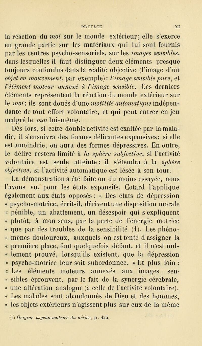 la réaction du moi sur le monde extérieur; elle s'exerce en grande partie sur les matériaux qui lui sont fournis par les centres psycho-sensoriels, sur les images sensibles, dans lesquelles il faut distinguer deux éléments presque toujours confondus dans la réalité objective (l'image d'un objet en mouvement, par exemple): V image sensible pure ^ et Vêlement moteur annexé à l'image sensible. Ces derniers éléments représentent la réaction du monde extérieur sur le moi; ils sont doués d'une motilité automatique indépen- dante de tout effort volontaire, et qui peut entrer en jeu malgré le moi lui-même. Dès lors, si cette double activité est exaltée par la mala- die, il s'ensuivra des formes délirantes expansives ; si elle est amoindrie, on aura des formes dépressives. En outre, le délire restera limité à la sphère subjective, si l'activité volontaire est seule atteinte ; il s'étendra à la sphère objective, si l'activité automatique est lésée à son tour. La démonstration a été faite ou du moins essayée, nous l'avons vu, pour les états expansifs. Cotard l'applique également aux états opposés : « Des états de dépression « psycho-motrice, écrit-il, dérivent une disposition morale « pénible, un abattement, un désespoir qui s'expliquent ce plutôt, à mon sens, par la perte de l'énergie motrice « que par des troubles de la sensibilité (1). Les phéno- « mènes douloureux, auxquels on est tenté d'assigner la « première place, font quelquefois défaut, et il n'est nul- ce lement prouvé, lorsqu'ils existent, que la dépression ce psycho-motrice leur soit subordonnée. » Et plus loin : ce Les éléments moteurs annexés aux images sen- ce sibles éprouvent, par le fait de la synergie cérébrale, ce une altération analogue (à celle de l'activité volontaire). ce Les malades sont abandonnés de Dieu et des hommes, ce les objets extérieurs n'agissent plus sur eux de la même (l) Origine psycho-inotrice du délire, p. 425.