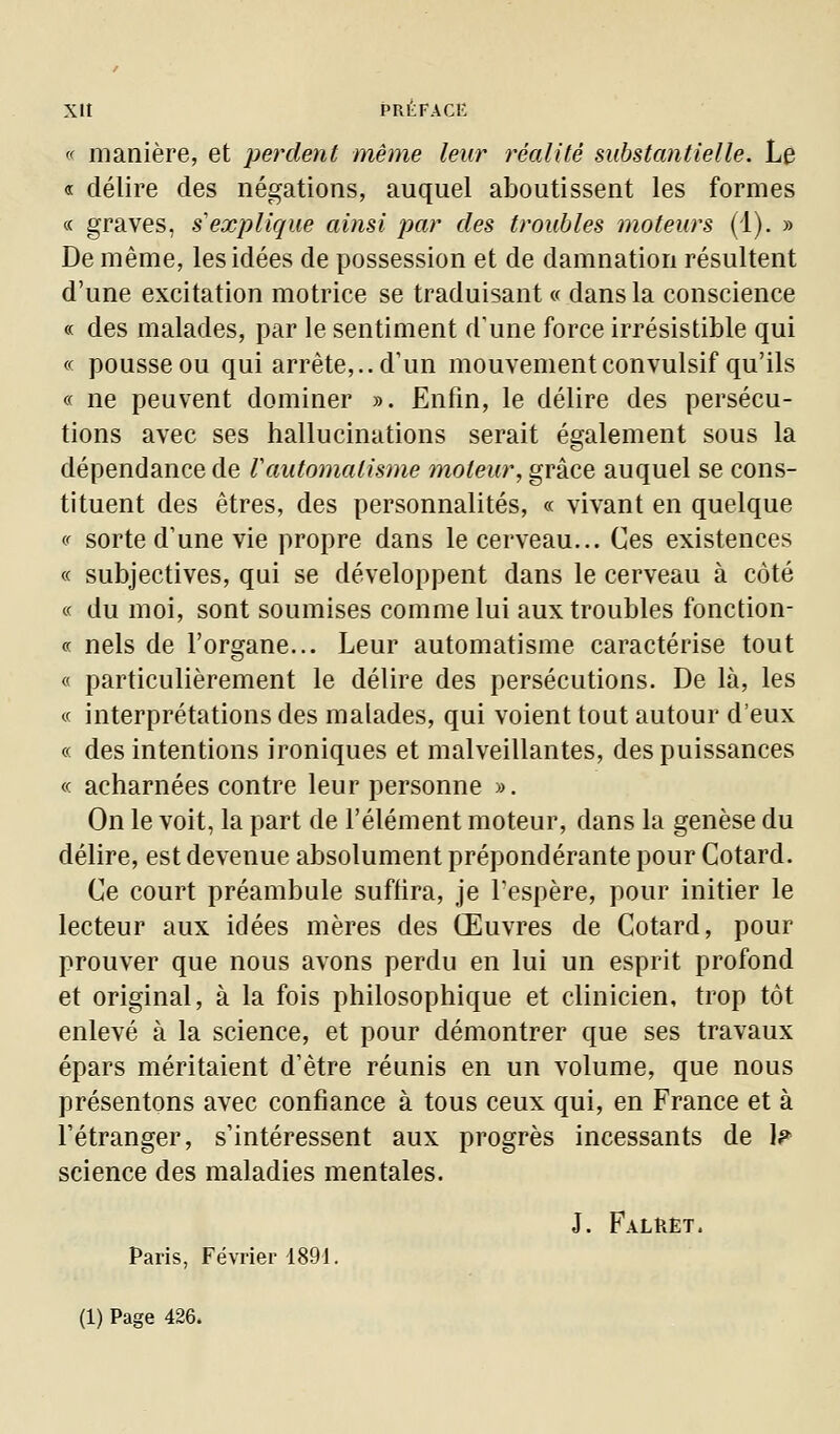 << manière, et perdent même leur réalité substantielle. Le « délire des négations, auquel aboutissent les formes « graves, s explique ainsi par des troubles moteurs (1), » De même, les idées de possession et de damnation résultent d'une excitation motrice se traduisant <f dans la conscience « des malades, par le sentiment d'une force irrésistible qui « pousse ou qui arrête,., d'un mouvement convulsif qu'ils « ne peuvent dominer ». Enfin, le délire des persécu- tions avec ses hallucinations serait également sous la dépendance de l'automatisme moteur, grâce auquel se cons- tituent des êtres, des personnalités, « vivant en quelque <f sorte d'une vie propre dans le cerveau... Ces existences « subjectives, qui se développent dans le cerveau à côté « du moi, sont soumises comme lui aux troubles fonction- ce nels de l'organe... Leur automatisme caractérise tout « particulièrement le délire des persécutions. De là, les « interprétations des malades, qui voient tout autour d'eux « des intentions ironiques et malveillantes, des puissances « acharnées contre leur personne ». On le voit, la part de l'élément moteur, dans la genèse du délire, est devenue absolument prépondérante pour Cotard. Ce court préambule suffira, je l'espère, pour initier le lecteur aux idées mères des Œuvres de Cotard, pour prouver que nous avons perdu en lui un esprit profond et original, à la fois philosophique et clinicien, trop tôt enlevé à la science, et pour démontrer que ses travaux épars méritaient d'être réunis en un volume, que nous présentons avec confiance à tous ceux qui, en France et à l'étranger, s'intéressent aux progrès incessants de I? science des maladies mentales. J. Faluèt. Paris, Février 1891.