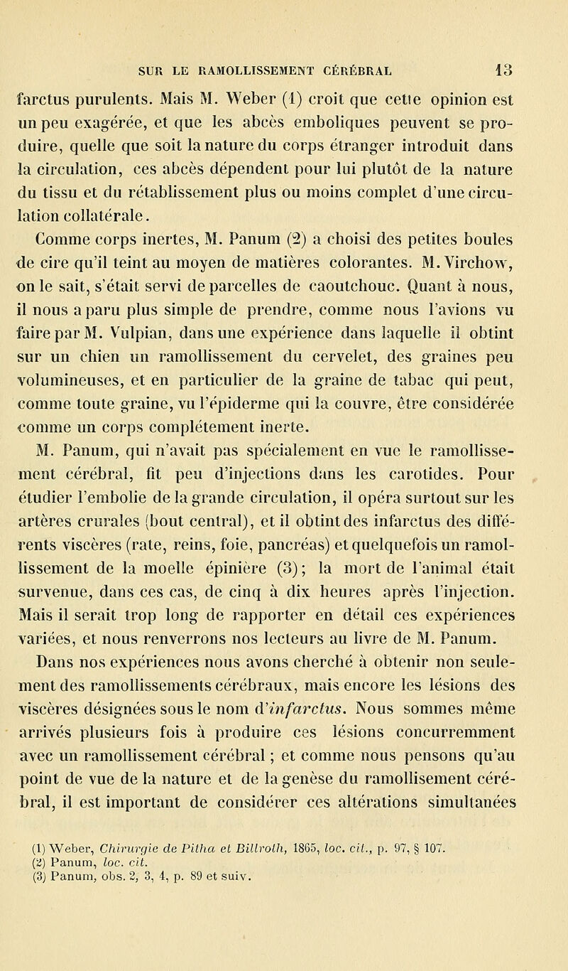 farctus purulents. Mais M. Weber (1) croit que cette opinion est un peu exagérée, et que les abcès emboliques peuvent se pro- duire, quelle que soit la nature du corps étranger introduit dans la circulation, ces abcès dépendent pour lui plutôt de la nature du tissu et du rétablissement plus ou moins complet d'une circu- lation collatérale. Comme corps inertes, M. Panum (2) a choisi des petites boules de cire qu'il teint au moyen de matières colorantes. M. Virchow, on le sait, s'était servi de parcelles de caoutchouc. Quant à nous, il nous a paru plus simple de prendre, comme nous l'avions vu faire par M. Vulpian, dans une expérience dans laquelle il obtint sur un chien un ramoUissement du cervelet, des graines peu volumineuses, et en particulier de la graine de tabac qui peut, comme toute graine, vu l'épiderme qui la couvre, être considérée comme un corps complètement inerte. M. Panum, qui n'avait pas spécialement en vue le ramollisse- ment cérébral, fit peu d'injections dans les carotides. Pour étudier l'embolie de la grande circulation, il opéra surtout sur les artères crurales (bout central), et il obtint des infarctus des diffé- rents viscères (rate, reins, foie, pancréas) et quelquefois un ramol- lissement de la moelle épinière (3) ; la mort de l'animal était survenue, dans ces cas, de cinq à dix heures après l'injection. Mais il serait trop long de rapporter en détail ces expériences variées, et nous renverrons nos lecteurs au livre de M. Panum. Dans nos expériences nous avons cherché à obtenir non seule- ment des ramollissements cérébraux, mais encore les lésions des viscères désignées sous le nom d'infarctus. Nous sommes même arrivés plusieurs fois à produire ces lésions concurremment avec un ramollissement cérébral ; et comme nous pensons qu'au point de vue de la nature et de la genèse du ramollisement céré- bral, il est important de considérer ces altérations simultanées (1) Weber, Chirurgie de Pitha et Billrolh, 1865, loc. cil., p. 97, § 107. (a) Panum, loc. cit. (3) Panum, obs. 2, 3, 4, p. 89 et suiv.