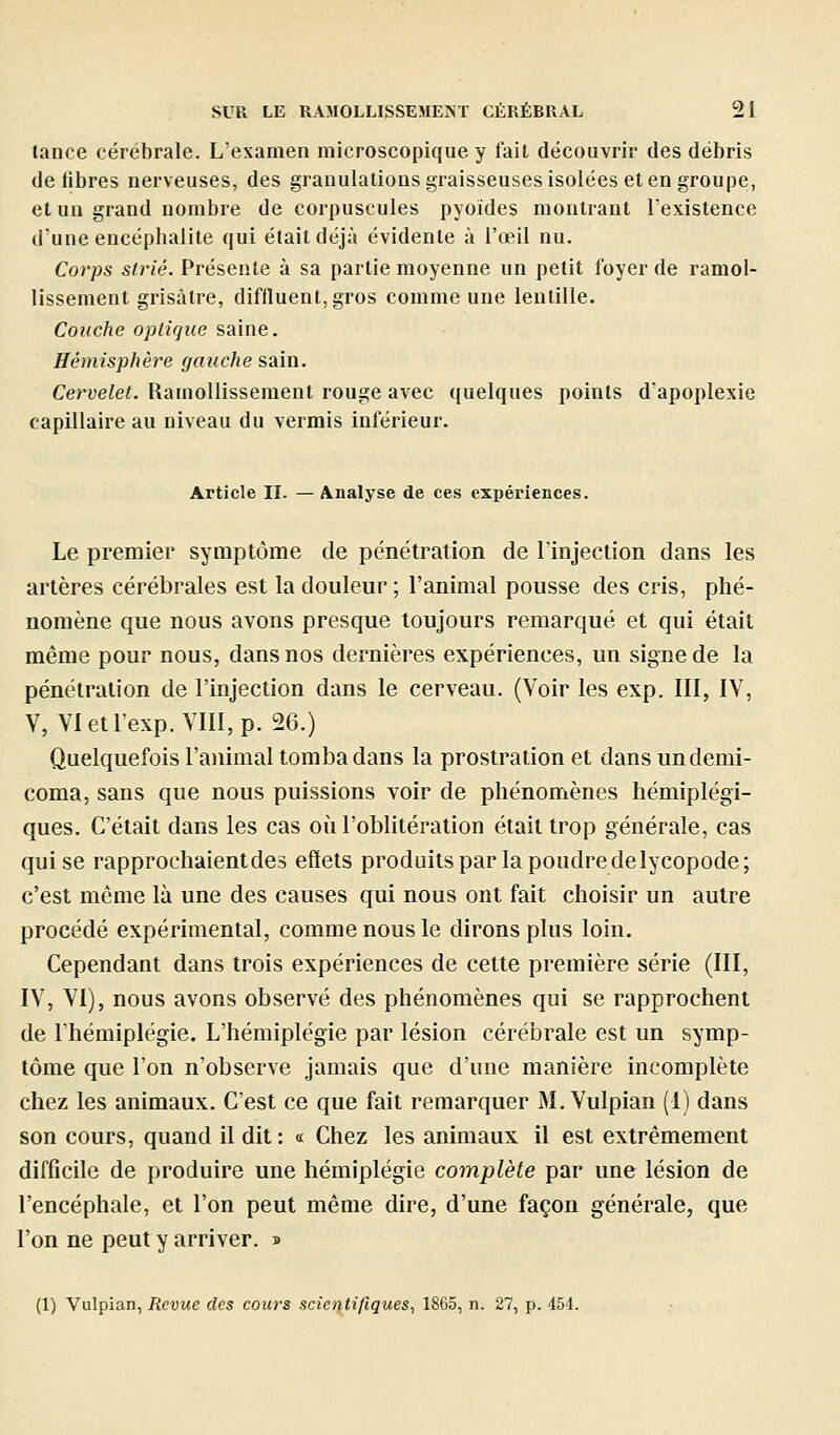 tance cérébrale. L'examen microscopique y fait découvrir des débris de libres nerveuses, des granulations graisseuses isolées et en groupe, et un grand nombre de corpuscules pyoïdes montrant Texistence d'une encéphalite qui était déjà évidente à l'œil nu. Coi'ps strié. Présente à sa partie moyenne un petit foyer de ramol- lissement grisâtre, diffluent, gros comme une lentille. Couche opiirjue saine. Hémisphère gauche sain. Cervelet. Ramollissement rouge avec quelques points d'apoplexie capillaire au niveau du verrais inférieur. Article II. — Analyse de ces expériences. Le premier symptôme de pénétration de l'injection dans les artères cérébrales est la douleur ; l'animal pousse des cris, phé- nomène que nous avons presque toujours remarqué et qui était même pour nous, dans nos dernières expériences, un signe de la pénétration de l'injection dans le cerveau. (Voir les exp. III, IV, V, VIetlexp.VIII,p. 26.) Quelquefois l'animal tomba dans la prostration et dans un demi- coma, sans que nous puissions voir de phénomènes hémiplégi- ques. C'était dans les cas où l'oblitération était trop générale, cas qui se rapprochaientdes effets produits par la poudre de lycopode; c'est même là une des causes qui nous ont fait choisir un autre procédé expérimental, comme nous le dirons plus loin. Cependant dans trois expériences de cette première série (III, IV, YI), nous avons observé des phénomènes qui se rapprochent de Ihémiplégie. L'hémiplégie par lésion cérébrale est un symp- tôme que l'on n'observe jamais que d'une manière incomplète chez les animaux. C'est ce que fait remarquer M. Vulpian (1) dans son cours, quand il dit: « Chez les animaux il est extrêmement difficile de produire une hémiplégie complète par une lésion de l'encéphale, et l'on peut même dire, d'une façon générale, que l'on ne peut y arriver. » (1) Vulpian, Revue des cours scientifiques, 1865, n. 27, p. 454.