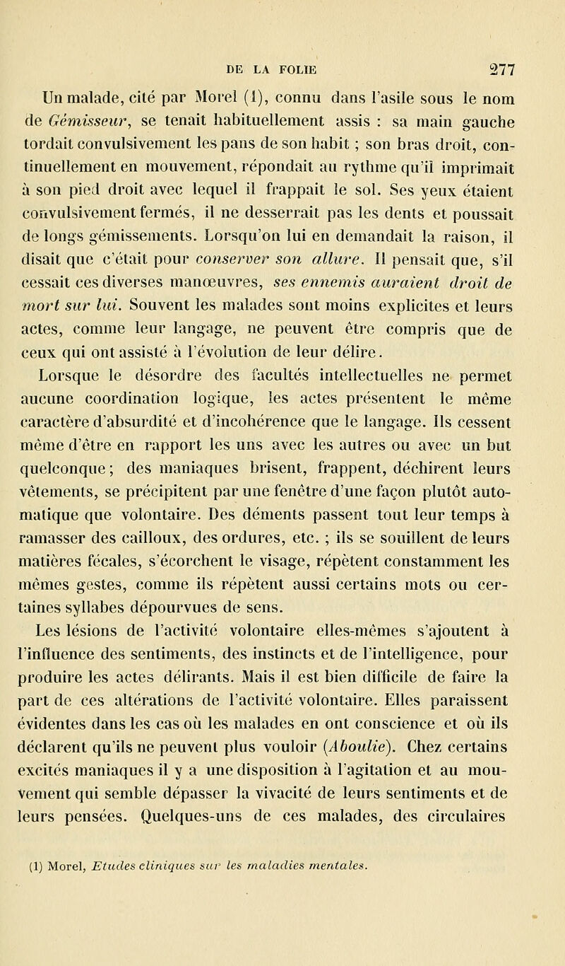 Un malade, cité par Morel (1), connu dans l'asile sous le nom de Gémisseur, se tenait habituellement assis : sa main gauche tordait convulsivement les pans de son habit ; son bras droit, con- tinuellement en mouvement, répondait au rythme qu'il imprimait à son pied droit avec lequel il frappait le sol. Ses yeux étaient convulsivement fermés, il ne desserrait pas les dents et poussait de longs gémissements. Lorsqu'on lui en demandait la raison, il disait que c'était pour conserver son allure. Il pensait que, s'il cessait ces diverses manœuvres, ses ennemis auraient droit de mort sur lui. Souvent les malades sont moins explicites et leurs actes, comme leur langage, ne peuvent être compris que de ceux qui ont assisté à l'évolution de leur délire. Lorsque le désordre des facultés intellectuelles ne permet aucune coordination logique, les actes présentent le même caractère d'absurdité et d'incohérence que le langage. Ils cessent même d'être en rapport les uns avec les autres ou avec un but quelconque ; des maniaques brisent, frappent, déchirent leurs vêtements, se précipitent par une fenêtre d'une façon plutôt auto- matique que volontaire. Des déments passent tout leur temps à ramasser des cailloux, des ordures, etc. ; ils se souillent de leurs matières fécales, s'écorchent le visage, répètent constamment les mômes gestes, comme ils répèlent aussi certains mots ou cer- taines syllabes dépourvues de sens. Les lésions de l'activité volontaire elles-mêmes s'ajoutent à l'influence des sentiments, des instincts et de l'intelligence, pour produire les actes délirants. Mais il est bien difficile de faire la part de ces altérations de l'activité volontaire. Elles paraissent évidentes dans les cas où les malades en ont conscience et où ils déclarent qu'ils ne peuvent plus vouloir {Aboulie). Chez certains excités maniaques il y a une disposition à l'agitation et au mou- vement qui semble dépasser la vivacité de leurs sentiments et de leurs pensées. Quelques-uns de ces malades, des circulaires (1) Morel, Etudes cliniques sur les maladies mentales.