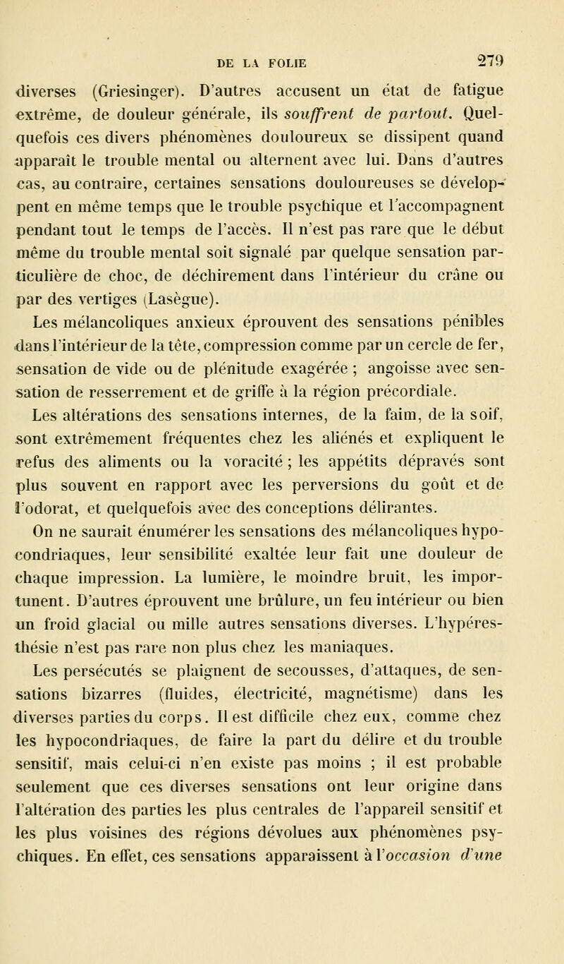 diverses (Griesinger). D'autres accusent un étal de fatigue extrême, de douleur générale, ils souffrent de partout. Quel- quefois ces divers phénomènes douloureux se dissipent quand apparaît le trouble mental ou alternent avec lui. Dans d'autres cas, au contraire, certaines sensations douloureuses se dévelop- pent en même temps que le trouble psychique et l'accompagnent pendant tout le temps de l'accès. Il n'est pas rare que le début même du trouble mental soit signalé par quelque sensation par- ticulière de choc, de déchirement dans l'intérieur du crâne ou par des vertiges (Lasègue). Les mélancoliques anxieux éprouvent des sensations pénibles dans l'intérieur de la tête, compression comme par un cercle de fer, sensation de vide ou de plénitude exagérée ; angoisse avec sen- sation de resserrement et de griffe à la région précordiale. Les altérations des sensations internes, de la faim, de la soif, sont extrêmement fréquentes chez les aliénés et expliquent le refus des aliments ou la voracité ; les appétits dépravés sont plus souvent en rapport avec les perversions du goût et de ï'odorat, et quelquefois avec des conceptions délirantes. On ne saurait énumérer les sensations des mélancoliques hypo- condriaques, leur sensibilité exaltée leur fait une douleur de chaque impression. La lumière, le moindre bruit, les impor- tunent. D'autres éprouvent une brûlure, un feu intérieur ou bien un froid glacial ou mille autres sensations diverses. L'hypéres- Ihésie n'est pas rare non plus chez les maniaques. Les persécutés se plaignent de secousses, d'attaques, de sen- sations bizarres (fluides, électricité, magnétisme) dans les diverses parties du corps. Il est difficile chez eux, comme chez les hypocondriaques, de faire la part du délire et du trouble sensitif, mais celui-ci n'en existe pas moins ; il est probable seulement que ces diverses sensations ont leur origine dans l'altération des parties les plus centrales de l'appareil sensitif et les plus voisines des régions dévolues aux phénomènes psy- chiques. En effet, ces sensations apparaissent à l'occas/on dune