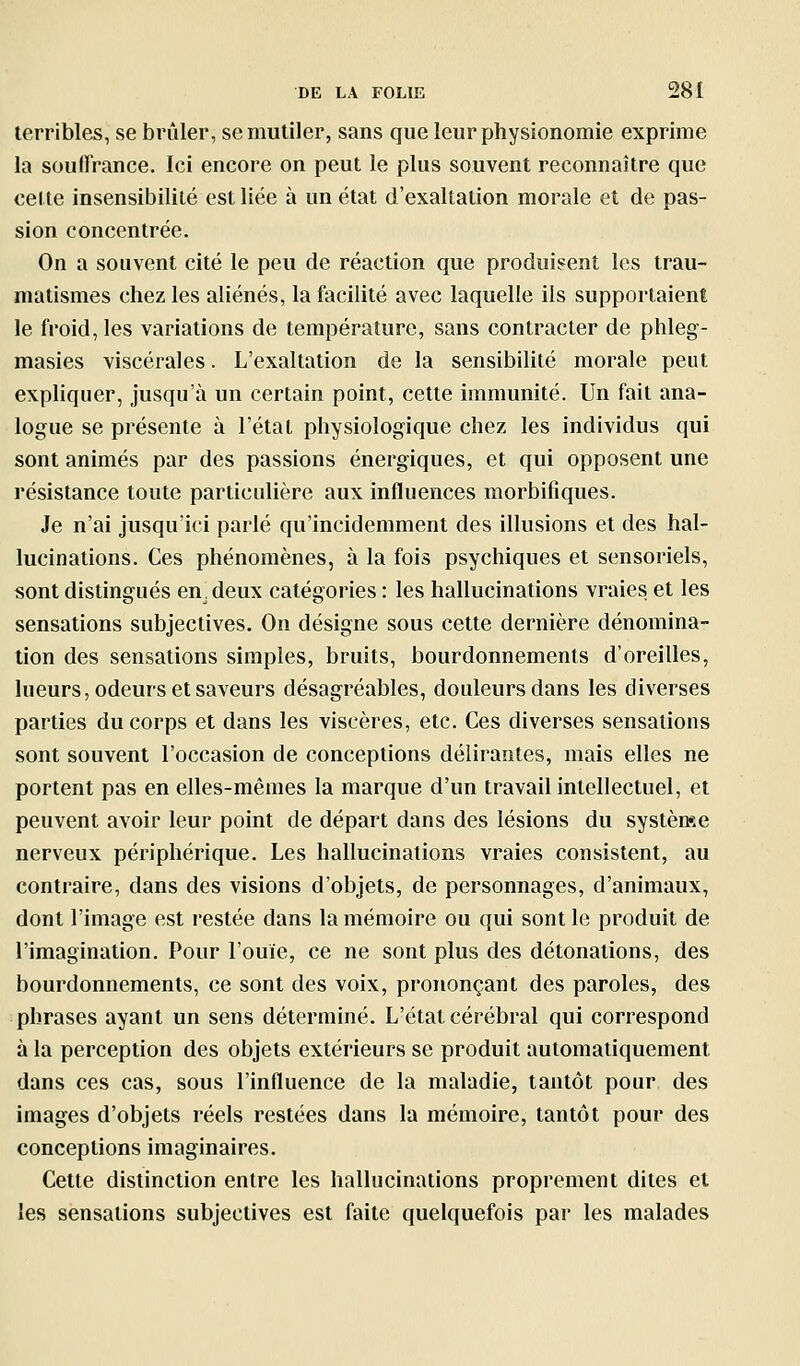 terribles, se brûler, se mutiler, sans que leur physionomie exprime la souffrance. Ici encore on peut le plus souvent reconnaître que ce( te insensibilité est liée à un état d'exaltation morale et de pas- sion concentrée. On a souvent cité le peu de réaction que produis^ent les trau- matismes chez les aliénés, la facilité avec laquelle ils supportaient le froid, les variations de température, sans contracter de phleg- masies viscérales. L'exaltation de la sensibilité morale peut expliquer, jusqu'à un certain point, cette immunité. Un fait ana- logue se présente à l'état physiologique chez les individus qui sont animés par des passions énergiques, et qui opposent une résistance toute particulière aux influences morbifiques. Je n'ai jusqu'ici parlé qu'incidemment des illusions et des hal- lucinations. Ces phénomènes, à la fois psychiques et sensoriels, sont distingués en. deux catégories : les hallucinations vraies et les sensations subjectives. On désigne sous cette dernière dénomina- tion des sensations simples, bruits, bourdonnements d'oreilles, lueurs, odeurs et saveurs désagréables, douleurs dans les diverses parties du corps et dans les viscères, etc. Ces diverses sensations sont souvent l'occasion de conceptions délirantes, mais elles ne portent pas en elles-mêmes la marque d'un travail intellectuel, et peuvent avoir leur point de départ dans des lésions du systènse nerveux périphérique. Les hallucinations vraies consistent, au contraire, dans des visions d'objets, de personnages, d'animaux, dont l'image est restée dans la mémoire ou qui sont le produit de l'imagination. Pour l'ouïe, ce ne sont plus des détonations, des bourdonnements, ce sont des voix, prononçant des paroles, des phrases ayant un sens déterminé. L'état cérébral qui correspond à la perception des objets extérieurs se produit automatiquement dans ces cas, sous l'influence de la maladie, tantôt pour des images d'objets réels restées dans la mémoire, tantôt pour des conceptions imaginaires. Cette distinction entre les hallucinations proprement dites et les sensations subjectives est faite quelquefois par les malades
