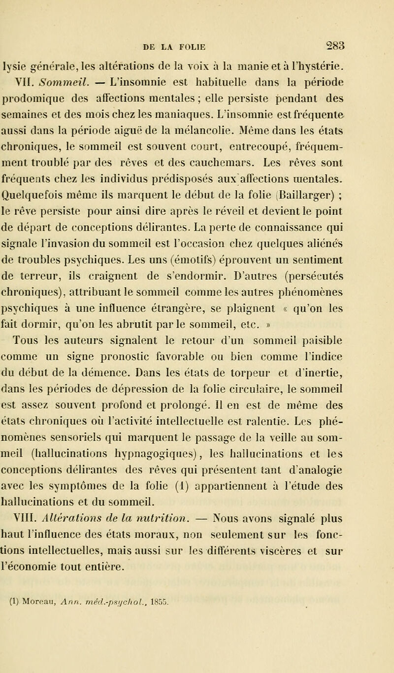 lysie générale, les altérations de la voix à la manie et à l'hystérie. VII. Sommeil. — L'insomnie est habituelle dans la période prodoraiqiie des affections mentales ; elle persiste pendant des semaines et des mois chez les maniaques. L'insomnie est fréquente aussi dans la période aiguë de la mélancolie. Même dans les états chroniques, le sommeil est souvent court, entrecoupé, fréquem- ment troublé par des rêves et des cauchemars. Les rêves sont fréquents chez les individus prédisposés aux affections mentales. Quelquefois même ils marquent le début de la folie (Baillarger) ; le rêve persiste pour ainsi dire après le réveil et devient le point de départ de conceptions délirantes. La perte de connaissance qui signale l'invasion du sommeil est l'occasion chez quelques aliénés de troubles psychiques. Les uns (émotifs) éprouvent un sentiment de terreur, ils craignent de s'endormir. D'autres (persécutés chroniques), attribuant le sommeil comme les autres phénomènes psychiques à une influence étrangère, se plaignent « qu'on les fait dormir, qu'on les abrutit parle sommeil, etc. » Tous les auteurs signalent le retour d'un sommeil paisible comme un signe pronostic favorable ou bien comme l'indice du début de la démence. Dans les états de torpeur et d'inertie, dans les périodes de dépression de la folie circulaire, le sommeil est assez souvent profond et prolongé. Il en est de même des états chroniques où l'activité intellectuelle est ralentie. Les phé- nomènes sensoriels qui marquent le passage de la veille au som- meil (hallucinations hypnagogiqiies), les hallucinations et les conceptions délirantes des rêves qui présentent tant d'analogie avec les symptômes de la folie (1) appartiennent à l'étude des hallucinations et du sommeil. VIII. Altérations de la nutrition. — iVous avons signalé plus haut l'influence des états moraux, non seulement sur les fonc- tions intellectuelles, mais aussi sur les différents viscères et sur l'économie tout entière. (1) Moreau, Ann. méd.-pfi'/choL, 1855.