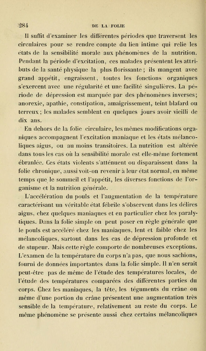 Il suffit d'examiner les différentes périodes que traversent les circulaires pour se rendre compte du lien intime qui relie les états de la sensibilité morale aux phénomènes de la nutrition. Pendant la période d'excitation, ces malades présentent les attri- buts de la santé physique la plus florissante ; ils mangent avec grand appétit, engraissent, toutes les fonctions organiques s'exercent avec une régularité et une facilité singulières. La pé- riode de dépression est marquée par des phénomènes inverses; anorexie, apathie, constipation, amaigrissement, teint blafard ou terreux ; les malades semblent en quelques jours avoir vieilli de dix ans. En dehors de la folie circulaire, les mêmes modifications orga- niques accompagnent l'excitation maniaque et les états mélanco- liques aigus, ou au moins transitoires. La nutrition est altérée dans tous les cas où la sensibilité morale est elle-même fortement ébranlée. Ces états violents s'atténuent ou disparaissent dans la folie chronique, aussi voit-on revenir à leur état normal, en même temps que_ le sommeil et l'appétit, les diverses fondions de l'or- ganisme et la nutrition générale. L'accélération du pouls et l'augmentation de la température caractérisant un véritable état fébrile s'observent dans les délires aigus, chez quelques maniaques et en particulier chez les paraly- tiques. Dans la folie simple on peut poser en règle générale que le pouls est accéléré chez les maniaques, lent et faible chez les mélancoliques, surtout dans les cas de dépression profonde et de stupeur. Mais cette règle comporte de nombreuses exceptions. L'examen de la température du corps n'a pas, que nous sachions, fourni de données importantes dans la folie simple. Il n'en serait peut-être pas de même de l'étude des températures locales, de l'étude des températures comparées des diiférentes paities du corps. Chez les maniaques, la tête, les téguments du crâne ou même d'une portion du crâne présentent une augmentation très sensible de la température, relativement au reste du corps. Le même phénomène se présente aussi chez certains mélancoliques