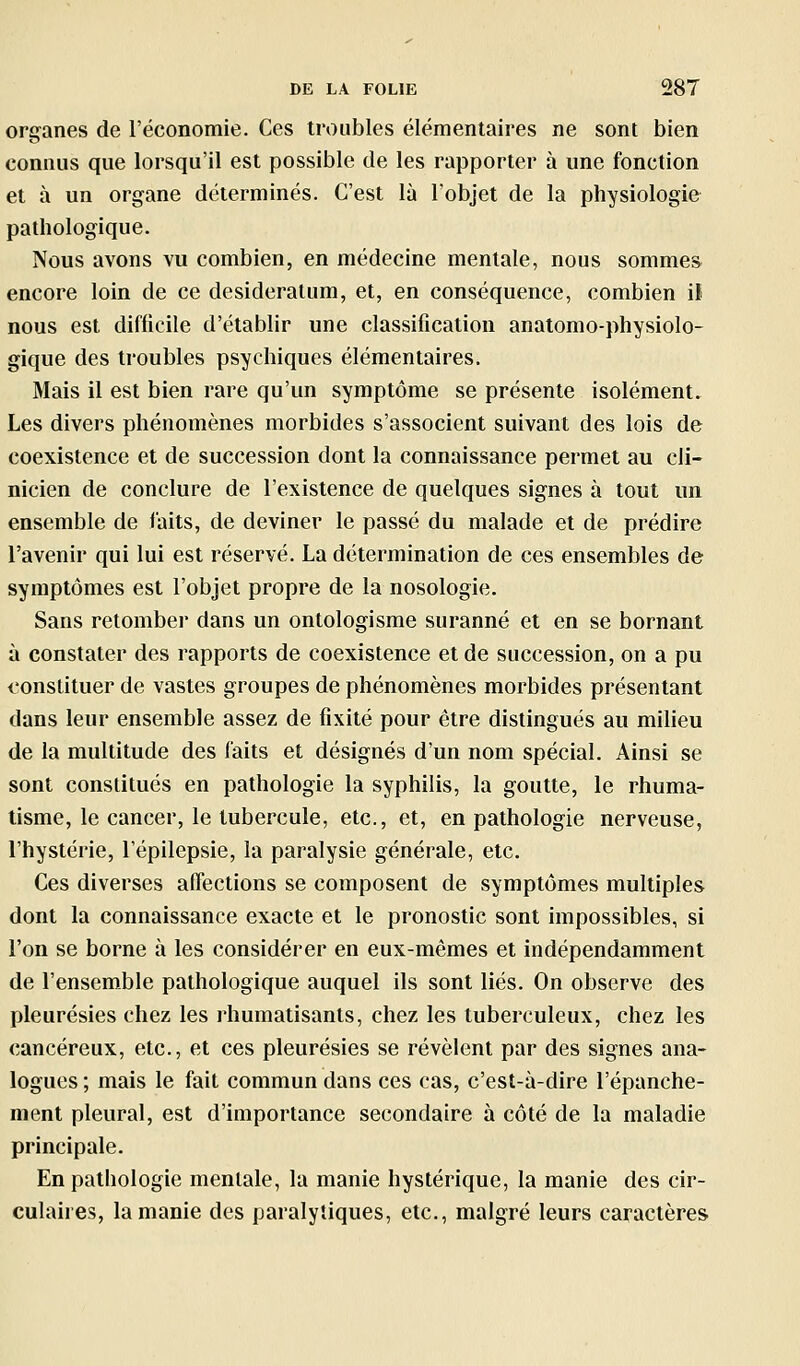 organes de l'économie. Ces troubles élémentaires ne sont bien connus que lorsqu'il est possible de les rapporter à une fonction et à un organe déterminés. C'est là l'objet de la physiologie pathologique. Nous avons vu combien, en médecine mentale, nous sommes encore loin de ce desideratum, et, en conséquence, combien il nous est difficile d'établir une classification anatomo-physiolo- gique des troubles psychiques élémentaires. Mais il est bien rare qu'un symptôme se présente isolément. Les divers phénomènes morbides s'associent suivant des lois de coexistence et de succession dont la connaissance permet au cli- nicien de conclure de l'existence de quelques signes à tout un ensemble de faits, de deviner le passé du malade et de prédire l'avenir qui lui est réservé. La détermination de ces ensembles de symptômes est l'objet propre de la nosologie. Sans retomber dans un ontologisme suranné et en se bornant à constater des rapports de coexistence et de succession, on a pu l'onstituer de vastes groupes de phénomènes morbides présentant dans leur ensemble assez de fixité pour être distingués au milieu de la multitude des faits et désignés d'un nom spécial. Ainsi se sont constitués en pathologie la syphilis, la goutte, le rhuma- tisme, le cancer, le tubercule, etc., et, en pathologie nerveuse, l'hystérie, l'épilepsie, la paralysie générale, etc. Ces diverses affections se composent de symptômes multiples dont la connaissance exacte et le pronostic sont impossibles, si l'on se borne à les considérer en eux-mêmes et indépendamment de l'ensemble pathologique auquel ils sont liés. On observe des pleurésies chez les rhumatisants, chez les tuberculeux, chez les cancéreux, etc., et ces pleurésies se révèlent par des signes ana- logues ; mais le fait commun dans ces cas, c'est-à-dire l'épanche- ment pleural, est d'importance secondaire à côté de la maladie principale. En pathologie mentale, la manie hystérique, la manie des cir- culaires, la manie des paralytiques, etc., malgré leurs caractères