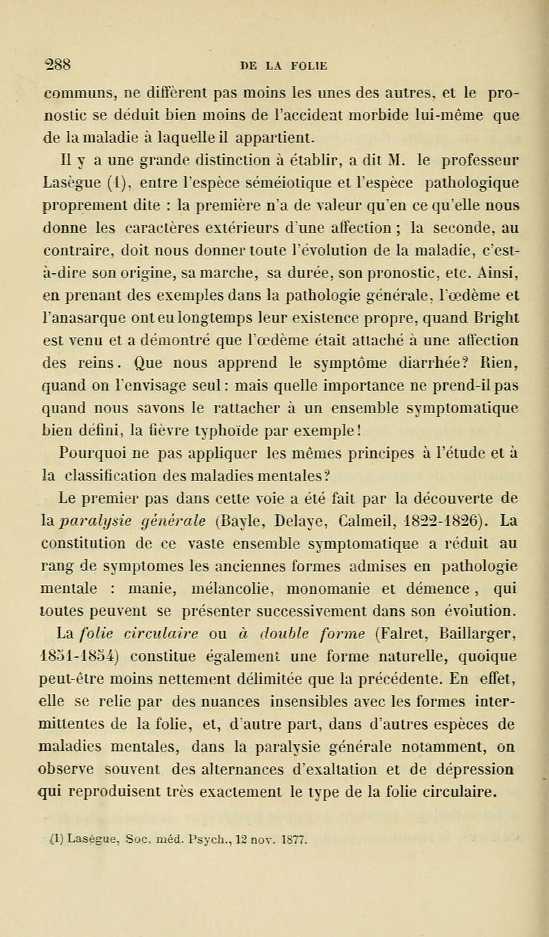 communs, ne diffèrent pas moins les unes des autres, et le pro- nostic se déduit bien moins de l'accident morbide lui-même que de la maladie à laquelle il appartient. Il y a une grande distinction à établir, a dit M. le professeur Lasègue (1), entre l'espèce séméioiique et l'espèce pathologique proprement dite : la première n'a de valeur qu'en ce quelle nous donne les caractères extérieurs dune affection ; la seconde, au contraire, doit nous donner toute l'évolution de la maladie, c'est- à-dire son origine, sa marche, sa durée, son pronostic, etc. Ainsi, en prenant des exemples dans la pathologie générale, l'oedème et l'anasarque ont eu longtemps leur existence propre, quand Bright est venu et a démontré que l'œdème était attaché à une affection des reins. Que nous apprend le symptôme diarrhée? Rien, quand on l'envisage seul : mais quelle importance ne prend-il pas quand nous savons le rattacher à un ensemble symptomalique bien défini, la fièvre typhoïde par exemple! Pourquoi ne pas appliquer les mêmes principes à l'étude et à la classification des maladies mentales ? Le premier pas dans cette voie a été fait par la découverte de \2iparalysie générale (Bayle, Délaye, Calmeil, 1822-1826). La constitution de ce vaste ensemble symptomatique a réduit au rang de symptômes les anciennes formes admises en pathologie mentale : manie, mélancolie, monomanie et démence, qui toutes peuvent se présenter successivement dans son évolution. La folie circulaire ou à double forme (Falret, Baillarger, 1851-1854) constitue également une forme naturelle, quoique peut-être moins nettement délimitée que la précédente. En effet, elle se relie par des nuances insensibles avec les formes inter- mittentes de la fohe, et, d'autre part, dans d'autres espèces de maladies mentales, dans la paralysie générale notamment, on observe souvent des alternances d'exaltation et de dépression qui reproduisent très exactement le type de la folie circulaire. (1) Laségue, Soc, méd. Psych., 12 nov. 1S77.