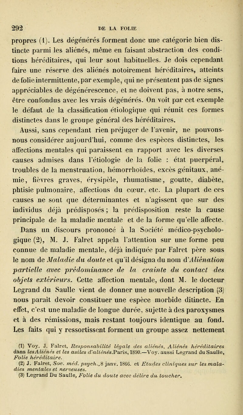 propres (1). Les dégénérés forment donc une catégorie bien dis- tincte parmi les aliénés, même en faisant abstraction des condi- tions héréditaires, qui leur sont habituelles. Je dois cependant faire une réserve des aliénés notoirement héréditaires, atteints de folie intermittente, par exemple, qui ne présentent pas de signes appréciables de dégénérescence, et ne doivent pas, à notre sens, être confondus avec les vrais dégénérés. On voit par cet exemple le défaut de la classification étiologique qui réunit ces formes distinctes dans le groupe général des héréditaires. Aussi, sans cependant rien préjuger de l'avenir, ne pouvons- nous considérer aujourd'hui, comme des espèces distinctes, les affections mentales qui paraissent en rapport avec les diverses causes admises dans l'étiologie de la folie : état puerpéral, troubles de la menstruation, hémorrhoïdes, excès génitaux, ané- mie, fièvres graves, érysipèle, rhumatisme, goutte, diabète, phtisie pulmonaire, affections du cœur, etc. La plupart de ces causes ne sont que déterminantes et n'agissent que sur des individus déjà prédisposés ; la prédisposition reste la cause principale de la maladie mentale et de la forme qu'elle affecte. Dans un discours prononcé à la Société médico-psycholo- gique (2), M. J. Falret appela l'attention sur une forme peu connue de maladie mentale, déjà indiquée par Falret père sous le nom de Maladie du doute et qu'il désigna du nom d'Aliénation partielle avec prédominance de la crainte du contact des objets extérieurs. Cette affection mentale, dont M. le docteur Legrand du SauUe vient de donner une nouvelle description (3) nous paraît devoir constituer une espèce morbide ditincte. En effet, c'est une maladie de longue durée, sujette à des paroxysmes et à des rémissions, mais restant toujours identique au fond. Les faits qui y ressortissent forment un groupe assez nettement (1) Voy. J. Falret, Responsabilité légale des aliénés. Aliénés héréditaires dans les Aliénés et les asiles d'aZfé«és.Paris, 1890.—Voy. aussi Legrand duSaulle, Folie héréditaire. (2) J. Falret, Soe. méd. psyeh.,^ janv. 1866. et Etudes cliniques sur les mala- dies mentales et nerveuses. (3) Legrand Du SauUe, Folie du doute avec délire dw toucher.