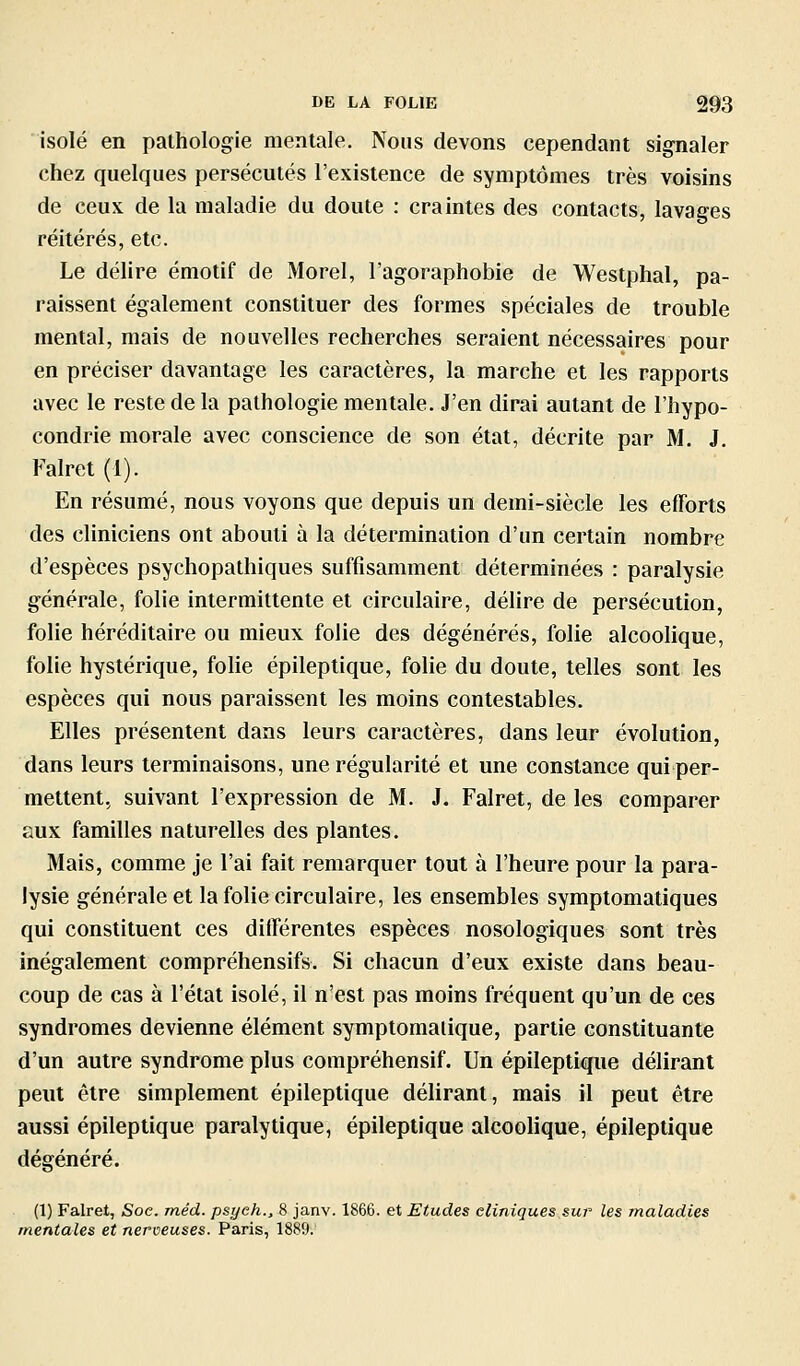 isolé en pathologie menlale. Nous devons cependant signaler chez quelques persécutés l'existence de symptômes très voisins de ceux de la maladie du doute : craintes des contacts, lavages réitérés, etc. Le délire émotif de Morel, l'agoraphobie de Westphal, pa- raissent également constituer des formes spéciales de trouble mental, mais de nouvelles recherches seraient nécessaires pour en préciser davantage les caractères, la marche et les rapports avec le reste de la pathologie menlale. J'en dirai autant de l'hypo- condrie morale avec conscience de son état, décrite par M. J. Falret (1). En résumé, nous voyons que depuis un demi-siècle les efforts des cliniciens ont abouti à la détermination d'un certain nombre d'espèces psychopathiques suffisamment déterminées : paralysie générale, folie intermittente et circulaire, délire de persécution, folie héréditaire ou mieux folie des dégénérés, folie alcoolique, folie hystérique, folie épileptique, folie du doute, telles sont les espèces qui nous paraissent les moins contestables. Elles présentent dans leurs caractères, dans leur évolution, dans leurs terminaisons, une régularité et une constance qui per- mettent, suivant l'expression de M. J. Falret, de les comparer aux familles naturelles des plantes. Mais, comme je l'ai fait remarquer tout à l'heure pour la para- lysie générale et la folie circulaire, les ensembles symptomatiques qui constituent ces différentes espèces nosologiques sont très inégalement compréhensifs. Si chacun d'eux existe dans beau- coup de cas à l'état isolé, il n'est pas moins fréquent qu'un de ces syndromes devienne élément symptomalique, partie constituante d'un autre syndrome plus compréhensif. Un épileptique délirant peut être simplement épileptique délirant, mais il peut être aussi épileptique paralytique, épileptique alcoolique, épileptique dégénéré. (1) Falret, Soc. méd. psyeh., 8 janv. 1866. et Etudes cliniques sur les maladies mentales et nerveuses. Paris, 1889.