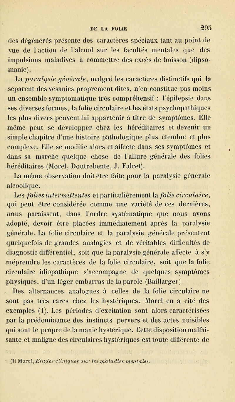 des dégénérés présente des caractères spéciaux tant au point de vue de l'action de l'alcool sur les facultés mentales que des impulsions maladives à commettre des excès de boisson (dipso- manie). Ldi paralysie générale, malgré les caractères distinctifs qui la séparent desvésanies proprement dites, n'en constitue pas moins un ensemble symptomatique très compréhensif : l'épilepsie dans ses diverses formes, la folie circulaire et les états psychopathiques les plus divers peuvent lui appartenir à titre de symptômes. Elle même peut se développer chez les héréditaires et devenir un simple chapitre d'une histoire pathologique plus étendue et plus complexe. Elle se modifie alors et affecte dans ses symptômes et dans sa marche quelque chose de l'allure générale des folies héréditaires (Morel, Doutrebente, J. Falret). La même observation doit être faite pour la paralysie générale alcoolique. Les folies intermittentes et particulièrement la folie circulaire, qui peut être considérée comme une variété de ces dernières, nous paraissent, dans l'ordre systématique que nous avons adopté, devoir être placées immédiatement après la paralysie générale. La fohe circulaire et la paralysie générale présentent quelquefois de grandes analogies et de véritables difficultés de diagnostic différentiel, soit que la paralysie générale affecte à s'y méprendre les caractères de la folie circulaire, soit que la folie xiirculaire idiopathique s'accompagne de quelques symptômes physiques, d'un léger embarras de la parole (Baillarger). Des alternances analogues à celles de la folie circulaire ne sont pas très rares chez les hystériques. Morel en a cité des exemples (1). Les périodes d'excitation sont alors caractérisées par la prédominance des instincts pervers et des actes nuisibles qui sont le propre de la manie hystérique. Cette disposition malfai- sante et maligne des circulaires hystériques est toute différente de {l)Morel^ Etudes cliniques sur les nialadies mentales. . . ■