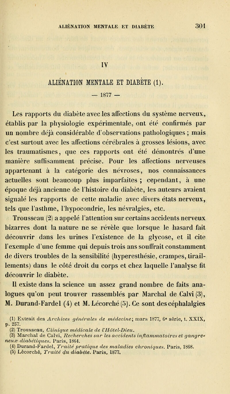 IV ALIENATION MENTALE ET DIABETE (1). — 1877 — Les rapports du diabète avec les affections du système nerveux, établis par la physiologie expérimenlale, ont été confirmés par un nombre déjà considérable d'observations pathologiques ; mais c'est surtout avec les affections cérébrales à grosses lésions, avec les traumatismes, que ces rapports ont été démontrés d'une manière suffisamment précise. Pour les affections nerveuses appartenant à la catégorie des névroses, nos connaissances actuelles sont beaucoup plus imparfaites ; cependant, à une époque déjà ancienne de l'histoire du diabète, les auteurs avaient signalé les rapports de cette maladie avec divers états nerveux, tels que l'asthme, l'hypocondrie, les névralgies, etc. Trousseau (2) a appelé l'attention sur certains accidents nerveux bizarres dont la nature ne se révèle que lorsque le hasard fait découvrir dans les urines l'existence de la glycose, et il cite l'exemple d'une femme qui depuis trois ans souffrait constamment de divers troubles de la sensibilité (hyperesthésie, crampes, tirail- lements) dans le côté droit du corps et chez laquelle l'analyse fit découvrir le diabète. Il existe dans la science un assez grand nombre de faits ana- logues qu'on peut trouver rassemblés par Marchai de Calvi(3), M. Durand-Fardel (4) et M. Lécorché(5).Ce sont des céphalalgies (1) Extrait des Archives générales de médecine:, mars 1877, 6» série, t. XXIX, p. 257. (2) Trousseau, Clinique médicale de l'Hôtel-Dieu.. (3) Marchai de Calvi, Recherches sur les accidents inflammatoires et gangre- neux diabétiques. Paris, 1864. (4) Durand-Fardel, Traité pratique des maladies chroniques. Paris, 1868. (5) Lécorciié, Traité du diabète. Paris, 1877.