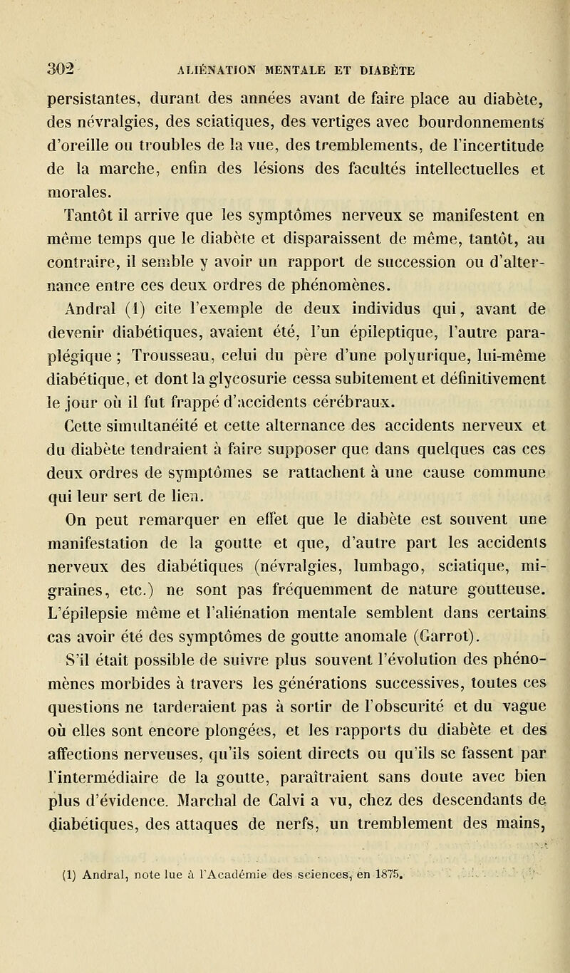 persistantes, durant des années avant de faire place au diabète, des névralgies, des sciatiques, des vertiges avec bourdonnements d'oreille ou troubles de la vue, des tremblements, de l'incertitude de la marche, enfin des lésions des facultés intellectuelles et morales. Tantôt il arrive que les symptômes nerveux se manifestent en même temps que le diabète et disparaissent de même, tantôt, au contraire, il semble y avoir un rapport de succession ou d'alter- nance entre ces deux ordres de phénomènes. Andral (1) cite l'exemple de deux individus qui, avant de devenir diabétiques, avaient été, l'un épileptique, l'autre para- plégique ; Trousseau, celui du père d'une polyurique, lui-même diabétique, et dont la glycosurie cessa subitement et définitivement le jour où il fut frappé d'accidents cérébraux. Cette simultanéité et cette alternance des accidents nerveux et du diabète tendraient à faire supposer que dans quelques cas ces deux ordres de symptômes se rattachent à une cause commune qui leur sert de lien. On peut remarquer en effet que le diabète est souvent une manifestation de la goutte et que, d'autre part les accidenls nerveux des diabétiques (névralgies, lumbago, sciatique, mi- graines, etc.) ne sont pas fréquemment de nature goutteuse. L'épilepsie même et l'aliénation mentale semblent dans certains cas avoir été des symptômes de goutte anomale (Garrot). S'il était possible de suivre plus souvent l'évolution des phéno- mènes morbides à travers les générations successives, toutes ces questions ne larderaient pas à sortir de l'obscurité et du vague où elles sont encore plongées, et les rapports du diabète et des affections nerveuses, qu'ils soient directs ou qu'ils se fassent par l'intermédiaire de la goutte, paraîtraient sans doute avec bien plus d'évidence. Marchai de Calvi a vu, chez des descendants de diabétiques, des attaques de nerfs, un tremblement des mains, (1) Andral, note lue à l'Académie des sciences, en 1875.